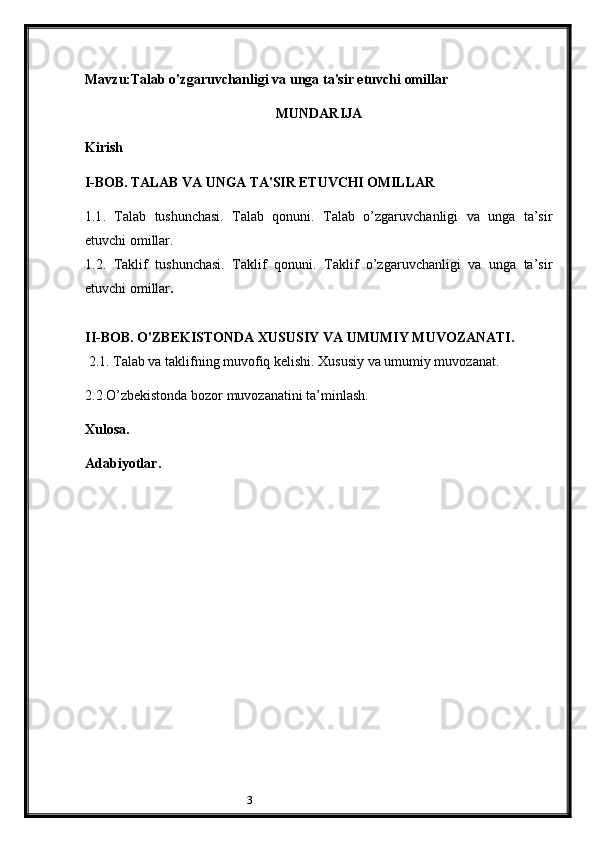 3Mavzu:Talab o'zgaruvchanligi va unga ta'sir etuvchi omillar
MUNDARIJA
Kirish
I-BOB. TALAB VA UNGA TA'SIR ETUVCHI OMILLAR
1 .1 .   Talab   tushunchasi.   Talab   qonuni.   Talab   o’zgaruvchanligi   va   unga   ta’sir
etuvchi omillar. 
1. 2.   Taklif   tushunchasi.   Taklif   qonuni.   Taklif   o’zgaruvchanligi   va   unga   ta’sir
etuvchi omillar .
II-BOB. O'ZBEKISTONDA XUSUSIY VA UMUMIY MUVOZANATI. 
  2.1 . Talab va taklifning muvofiq kelishi. Xususiy va umumiy muvozanat. 
2.2. O’zbekistonda bozor muvozanatini ta’minlash.
Xulosa.
Adabiyotlar .