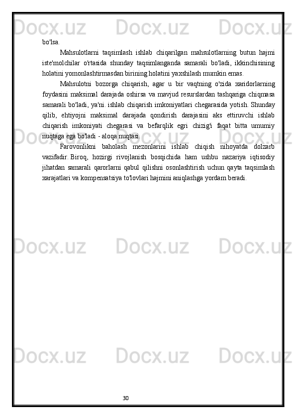 30bo'lsa.
Mahsulotlarni   taqsimlash   ishlab   chiqarilgan   mahsulotlarning   butun   hajmi
iste'molchilar   o'rtasida   shunday   taqsimlanganda   samarali   bo'ladi,   ikkinchisining
holatini yomonlashtirmasdan birining holatini yaxshilash mumkin emas.
Mahsulotni   bozorga   chiqarish,   agar   u   bir   vaqtning   o'zida   xaridorlarning
foydasini   maksimal  darajada   oshirsa  va  mavjud  resurslardan   tashqariga  chiqmasa
samarali  bo'ladi, ya'ni.   ishlab chiqarish imkoniyatlari chegarasida  yotish.   Shunday
qilib,   ehtiyojni   maksimal   darajada   qondirish   darajasini   aks   ettiruvchi   ishlab
chiqarish   imkoniyati   chegarasi   va   befarqlik   egri   chizig'i   faqat   bitta   umumiy
nuqtaga ega bo'ladi - aloqa nuqtasi.
Farovonlikni   baholash   mezonlarini   ishlab   chiqish   nihoyatda   dolzarb
vazifadir.   Biroq,   hozirgi   rivojlanish   bosqichida   ham   ushbu   nazariya   iqtisodiy
jihatdan   samarali   qarorlarni   qabul   qilishni   osonlashtirish   uchun   qayta   taqsimlash
xarajatlari va kompensatsiya to'lovlari hajmini aniqlashga yordam beradi.