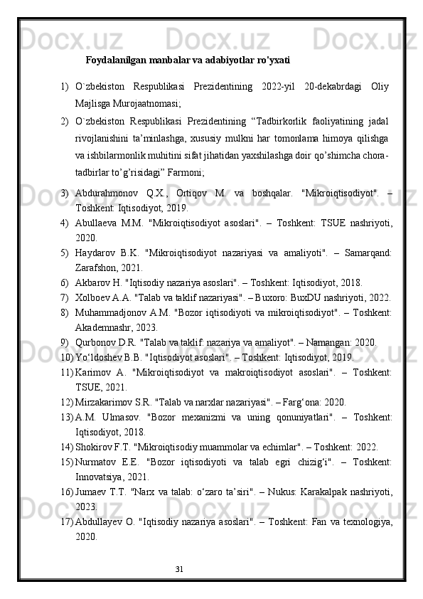 31Foydalanilgan manbalar va adabiyotlar ro'yxati
1) O`zbekiston   Respublikasi   Prezidentining   2022-yil   20-dekabrdagi   Oliy
Majlisga Murojaatnomasi;
2) O`zbekiston   Respublikasi   Prezidentining   “Tadbirkorlik   faoliyatining   jadal
rivojlanishini   ta’minlashga,   xususiy   mulkni   har   tomonlama   himoya   qilishga
va ishbilarmonlik muhitini sifat jihatidan yaxshilashga doir qo’shimcha chora-
tadbirlar to’g’risidagi” Farmoni;
3) Abdurahmonov   Q.X.,   Ortiqov   M.   va   boshqalar.   "Mikroiqtisodiyot".   –
Toshkent: Iqtisodiyot, 2019.
4) Abullaeva   M.M.   "Mikroiqtisodiyot   asoslari".   –   Toshkent:   TSUE   nashriyoti,
2020.
5) Haydarov   B.K.   "Mikroiqtisodiyot   nazariyasi   va   amaliyoti".   –   Samarqand:
Zarafshon, 2021.
6) Akbarov H. "Iqtisodiy nazariya asoslari". – Toshkent: Iqtisodiyot, 2018.
7) Xolboev A.A. "Talab va taklif nazariyasi". – Buxoro: BuxDU nashriyoti, 2022.
8) Muhammadjonov  A.M.  "Bozor   iqtisodiyoti  va  mikroiqtisodiyot".  –  Toshkent:
Akademnashr, 2023.
9) Qurbonov D.R. "Talab va taklif: nazariya va amaliyot". – Namangan: 2020.
10) Yo‘ldoshev B.B. "Iqtisodiyot asoslari". – Toshkent: Iqtisodiyot, 2019.
11) Karimov   A.   "Mikroiqtisodiyot   va   makroiqtisodiyot   asoslari".   –   Toshkent:
TSUE, 2021.
12) Mirzakarimov S.R. "Talab va narxlar nazariyasi". – Farg‘ona: 2020.
13) A.M.   Ulmasov.   "Bozor   mexanizmi   va   uning   qonuniyatlari".   –   Toshkent:
Iqtisodiyot, 2018.
14) Shokirov F.T. "Mikroiqtisodiy muammolar va echimlar". – Toshkent: 2022.
15) Nurmatov   E.E.   "Bozor   iqtisodiyoti   va   talab   egri   chizig‘i".   –   Toshkent:
Innovatsiya, 2021.
16) Jumaev   T.T.   "Narx   va   talab:   o‘zaro   ta’siri".   –   Nukus:   Karakalpak   nashriyoti,
2023.
17) Abdullayev   O.   "Iqtisodiy   nazariya   asoslari".   –   Toshkent:   Fan   va   texnologiya,
2020. 