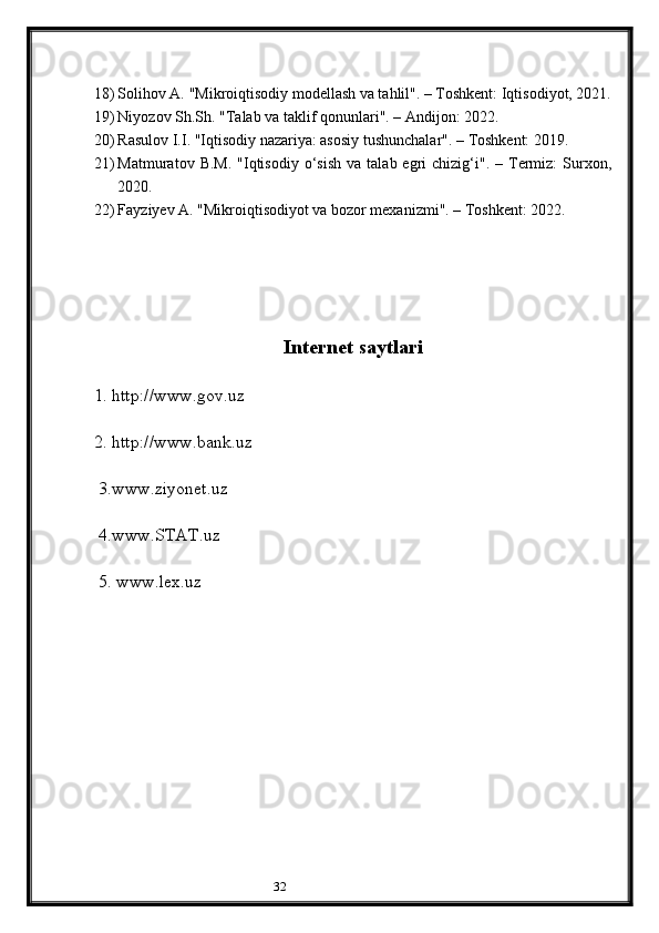 3218) Solihov A. "Mikroiqtisodiy modellash va tahlil". – Toshkent: Iqtisodiyot, 2021.
19) Niyozov Sh.Sh. "Talab va taklif qonunlari". – Andijon: 2022.
20) Rasulov I.I. "Iqtisodiy nazariya: asosiy tushunchalar". – Toshkent: 2019.
21) Matmuratov  B.M.   "Iqtisodiy   o‘sish  va   talab  egri  chizig‘i".  –  Termiz:  Surxon,
2020.
22) Fayziyev A. "Mikroiqtisodiyot va bozor mexanizmi". – Toshkent: 2022.
Internet saytlari
1. http://www.gov.uz
    
2. http://www.bank.uz
       
 3.www.ziyonet.uz
     
 4.www.STAT.uz
  
 5. www.lex.uz
