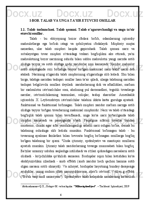 6I-BOB. TALAB VA UNGA TA'SIR ETUVCHI OMILLAR
1.1 .  Talab   tushunchasi.   Talab   qonuni.   Talab  o’zgaruvchanligi   va   unga   ta’sir
etuvchi omillar. 
Talab   -   bu   ehtiyojning   bozor   ifodasi   bo'lib,   odamlarning   iqtisodiy
mahsulotlarga   ega   bo'lish   istagi   va   qobiliyatini   ifodalaydi.   Miqdoriy   nuqtai
nazardan,   ular   talab   miqdori   haqida   gapirishadi.   Talab   qonuni   narx   va
so'ralayotgan   tovar   miqdori   o'rtasidagi   teskari   bog'liqlikni   aks   ettiradi,   ya'ni
mahsulotning   bozor   narxining   oshishi   bilan   ushbu   mahsulotni   yangi   narxda   sotib
olishga  tayyor   va  sotib olishga  qodir  xaridorlar   soni   kamayadi.  Xaridor  mahsulot
sotib   olayotganda   rozi   bo'lishga   tayyor   bo'lgan   maksimal   narx   taklif   narxi   deb
ataladi.   Narxning   o'zgarishi   talab   miqdorining   o'zgarishiga   olib   keladi.   Shu   bilan
birga, talabga narxdan tashqari omillar ham ta'sir qiladi, ularga talabning narxdan
tashqari   belgilovchi   omillari   deyiladi:   xaridorlarning   didi   va   afzalliklari,   ma'lum
bir   mahsulotni   iste'molchilar   soni,   aholining   pul   daromadlari,   tegishli   tovarlarga
narxlar,   iste'molchilarning   taxminlari,   soliqlar,   tashqi   sharoitlar.   Amerikalik
iqtisodchi   X.   Leybenshteyn   iste'molchilar   talabini   ikkita   katta   guruhga   ajratadi:
funktsional  va funktsional  bo'lmagan. Talab miqdori xaridor ma'lum  narxga sotib
olishga tayyor bo'lgan tovarlarning maksimal miqdoridir. Narx va talab o'rtasidagi
bog'liqlik   talab   qonuni   bilan   tavsiflanadi,   unga   ko'ra   narx   ko'tarilganda   talab
miqdori   kamayadi   va   pasayganda   o'sadi.   Faqatgina   sifatsiz   tovarlar   bundan
mustasno, chunki agar sifat yaxshilanganligi sababli narx oshgan bo'lsa, demak bu
talabning   oshishiga   olib   kelishi   mumkin.   Funktsional   bo'lmagan   talab   -   bu
tovarning   ajralmas   fazilatlari   bilan   bevosita   bog'liq   bo'lmagan   omillarga   bog'liq
bo'lgan   talabning   bir   qismi.   1
Unda   ijtimoiy,   spekulyativ   va   mantiqsiz   omillarni
ajratish   mumkin.   Ijtimoiy   talab   xaridorlarning   tovarga   munosabati   bilan   bog'liq.
Ba'zilar umumiy uslubni saqlashga intilishadi va o'zlari qidiradigan narsalarni sotib
olishadi   -   ko'pchilikka   qo'shilish   samarasi.   Boshqalar   oqim   bilan   ketishdan   ko'ra
eksklyuzivlikni   izlashadi   -   snob   effekti   (snob   xaridor   hech   qachon   hamma   sotib
olgan narsani  sotib  olmaydi). Va  nihoyat, boshqalar  hayotning  bunday darajasiga
erishdilar,   uning   muhim   jihati   namoyishkorona,   obro'li   iste'mol,   Veblen   g-effekti
("Bo'sh vaqt sinfi nazariyasi"). Spekulyativ talab kelajakda narxlarning ko'tarilish
1
  Abdurahmonov Q.X., Ortiqov M. va boshqalar.  "Mikroiqtisodiyot" . – Toshkent: Iqtisodiyot, 2019