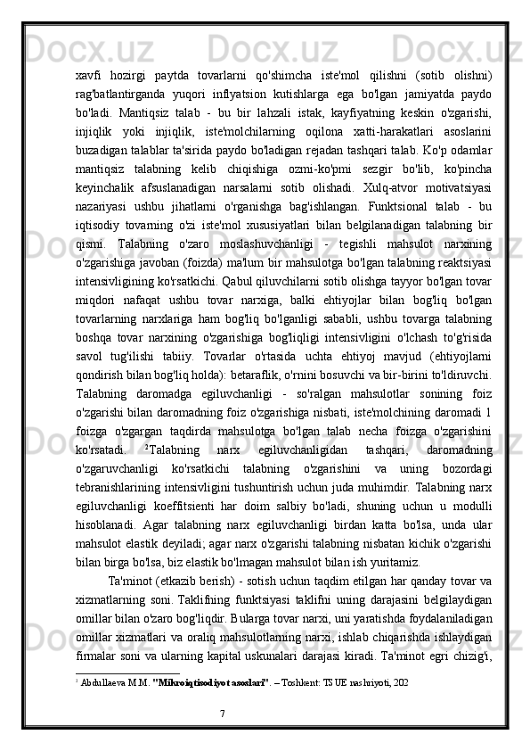 7xavfi   hozirgi   paytda   tovarlarni   qo'shimcha   iste'mol   qilishni   (sotib   olishni)
rag'batlantirganda   yuqori   inflyatsion   kutishlarga   ega   bo'lgan   jamiyatda   paydo
bo'ladi.   Mantiqsiz   talab   -   bu   bir   lahzali   istak,   kayfiyatning   keskin   o'zgarishi,
injiqlik   yoki   injiqlik,   iste'molchilarning   oqilona   xatti-harakatlari   asoslarini
buzadigan talablar ta'sirida paydo bo'ladigan rejadan tashqari  talab. Ko'p odamlar
mantiqsiz   talabning   kelib   chiqishiga   ozmi-ko'pmi   sezgir   bo'lib,   ko'pincha
keyinchalik   afsuslanadigan   narsalarni   sotib   olishadi.   Xulq-atvor   motivatsiyasi
nazariyasi   ushbu   jihatlarni   o'rganishga   bag'ishlangan.   Funktsional   talab   -   bu
iqtisodiy   tovarning   o'zi   iste'mol   xususiyatlari   bilan   belgilanadigan   talabning   bir
qismi.   Talabning   o'zaro   moslashuvchanligi   -   tegishli   mahsulot   narxining
o'zgarishiga javoban (foizda) ma'lum bir mahsulotga bo'lgan talabning reaktsiyasi
intensivligining ko'rsatkichi. Qabul qiluvchilarni sotib olishga tayyor bo'lgan tovar
miqdori   nafaqat   ushbu   tovar   narxiga,   balki   ehtiyojlar   bilan   bog'liq   bo'lgan
tovarlarning   narxlariga   ham   bog'liq   bo'lganligi   sababli,   ushbu   tovarga   talabning
boshqa   tovar   narxining   o'zgarishiga   bog'liqligi   intensivligini   o'lchash   to'g'risida
savol   tug'ilishi   tabiiy.   Tovarlar   o'rtasida   uchta   ehtiyoj   mavjud   (ehtiyojlarni
qondirish bilan bog'liq holda): betaraflik, o'rnini bosuvchi va bir-birini to'ldiruvchi.
Talabning   daromadga   egiluvchanligi   -   so'ralgan   mahsulotlar   sonining   foiz
o'zgarishi bilan daromadning foiz o'zgarishiga nisbati, iste'molchining daromadi 1
foizga   o'zgargan   taqdirda   mahsulotga   bo'lgan   talab   necha   foizga   o'zgarishini
ko'rsatadi.   2
Talabning   narx   egiluvchanligidan   tashqari,   daromadning
o'zgaruvchanligi   ko'rsatkichi   talabning   o'zgarishini   va   uning   bozordagi
tebranishlarining intensivligini  tushuntirish uchun juda muhimdir. Talabning narx
egiluvchanligi   koeffitsienti   har   doim   salbiy   bo'ladi,   shuning   uchun   u   modulli
hisoblanadi.   Agar   talabning   narx   egiluvchanligi   birdan   katta   bo'lsa,   unda   ular
mahsulot elastik deyiladi; agar narx o'zgarishi talabning nisbatan kichik o'zgarishi
bilan birga bo'lsa, biz elastik bo'lmagan mahsulot bilan ish yuritamiz.
Ta'minot (etkazib berish) - sotish uchun taqdim etilgan har qanday tovar va
xizmatlarning   soni.   Taklifning   funktsiyasi   taklifni   uning   darajasini   belgilaydigan
omillar bilan o'zaro bog'liqdir.   Bularga tovar narxi, uni yaratishda foydalaniladigan
omillar  xizmatlari  va oraliq mahsulotlarning narxi, ishlab chiqarishda ishlaydigan
firmalar soni  va ularning kapital uskunalari  darajasi  kiradi.   Ta'minot  egri chizig'i,
2
  Abdullaeva M.M.  "Mikroiqtisodiyot asoslari" . – Toshkent: TSUE nashriyoti, 202