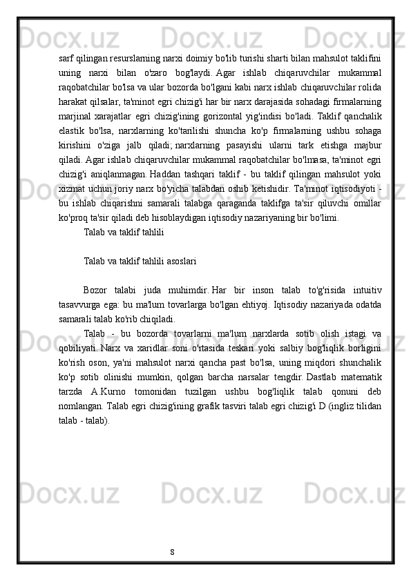 8sarf qilingan resurslarning narxi doimiy bo'lib turishi sharti bilan mahsulot taklifini
uning   narxi   bilan   o'zaro   bog'laydi.   Agar   ishlab   chiqaruvchilar   mukammal
raqobatchilar bo'lsa va ular bozorda bo'lgani kabi narx ishlab chiqaruvchilar rolida
harakat qilsalar, ta'minot egri chizig'i har bir narx darajasida sohadagi firmalarning
marjinal   xarajatlar   egri   chizig'ining   gorizontal   yig'indisi   bo'ladi.   Taklif   qanchalik
elastik   bo'lsa,   narxlarning   ko'tarilishi   shuncha   ko'p   firmalarning   ushbu   sohaga
kirishini   o'ziga   jalb   qiladi;   narxlarning   pasayishi   ularni   tark   etishga   majbur
qiladi.   Agar ishlab chiqaruvchilar mukammal raqobatchilar bo'lmasa, ta'minot egri
chizig'i   aniqlanmagan.   Haddan   tashqari   taklif   -   bu   taklif   qilingan   mahsulot   yoki
xizmat uchun joriy narx bo'yicha talabdan oshib ketishidir.   Ta'minot iqtisodiyoti -
bu   ishlab   chiqarishni   samarali   talabga   qaraganda   taklifga   ta'sir   qiluvchi   omillar
ko'proq ta'sir qiladi deb hisoblaydigan iqtisodiy nazariyaning bir bo'limi.
Talab va taklif tahlili
 
Talab va taklif tahlili asoslari
 
Bozor   talabi   juda   muhimdir.   Har   bir   inson   talab   to'g'risida   intuitiv
tasavvurga ega: bu ma'lum tovarlarga bo'lgan ehtiyoj.   Iqtisodiy nazariyada odatda
samarali talab ko'rib chiqiladi.
Talab   -   bu   bozorda   tovarlarni   ma'lum   narxlarda   sotib   olish   istagi   va
qobiliyati.   Narx   va   xaridlar   soni   o'rtasida   teskari   yoki   salbiy   bog'liqlik   borligini
ko'rish   oson,   ya'ni   mahsulot   narxi   qancha   past   bo'lsa,   uning   miqdori   shunchalik
ko'p   sotib   olinishi   mumkin,   qolgan   barcha   narsalar   tengdir.   Dastlab   matematik
tarzda   A.Kurno   tomonidan   tuzilgan   ushbu   bog'liqlik   talab   qonuni   deb
nomlangan.   Talab egri chizig'ining grafik tasviri talab egri chizig'i D (ingliz tilidan
talab - talab).