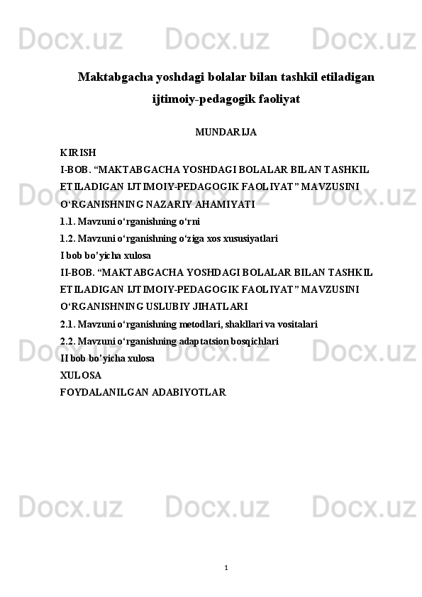 Maktabgacha yoshdagi bolalar bilan tashkil etiladigan
ijtimoiy-pedagogik faoliyat
MUNDARIJA
KIRISH
I-BOB. “MAKTABGACHA YOSHDAGI BOLALAR BILAN TASHKIL 
ETILADIGAN IJTIMOIY-PEDAGOGIK FAOLIYAT” MAVZUSINI 
O‘RGANISHNING NAZARIY AHAMIYATI
1.1. Mavzuni o‘rganishning o‘rni
1.2. Mavzuni o‘rganishning o‘ziga xos xususiyatlari
I bob bo’yicha xulosa
II-BOB. “MAKTABGACHA YOSHDAGI BOLALAR BILAN TASHKIL 
ETILADIGAN IJTIMOIY-PEDAGOGIK FAOLIYAT” MAVZUSINI 
O‘RGANISHNING USLUBIY JIHATLARI
2.1. Mavzuni o‘rganishning metodlari, shakllari va vositalari
2.2. Mavzuni o‘rganishning adaptatsion bosqichlari
II bob bo’yicha xulosa
XULOSA 
FOYDALANILGAN ADABIYOTLAR
1 