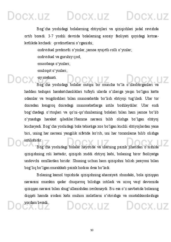 Bog‘cha   yoshidagi   bolalarning   ehtiyojlari   va   qiziqishlari   jadal   ravishda
ortib   boradi.   3-7   yoshli   davrida   bolalarning   asosiy   faoliyati   quyidagi   ketma-
ketlikda kechadi: -predmetlarni o‘rganishi;
-individual predmetli o‘yinlar, jamoa syujetli-rolli o‘yinlar;
-individual va guruhiy ijod;
-musobaqa o‘yinlari;
-muloqot o‘yinlari;
-uy mehnati.
Bog‘cha   yoshidagi   bolalar   nutqni   bir   muncha   to‘la   o‘zlashtirganlari   va
haddan   tashqari   harakatchanliklari   tufayli   ularda   o‘zlariga   yaqin   bo‘lgan   katta
odamlar   va   tengdoshlari   bilan   munosabatda   bo‘lish   ehtiyoji   tug‘iladi.   Ular   tor
doiradan   kengroq   doiradagi   munosabatlarga   intila   boshlaydilar.   Ular   endi
bog‘chadagi   o‘rtoqlari   va   qo‘ni-qo‘shnilarning   bolalari   bilan   ham   jamoa   bo‘lib
o‘ynashga   harakat   qiladilar.Hamma   narsani   bilib   olishga   bo‘lgan   ehtiyoj
kuchayadi. Bog‘cha yoshidagi bola tabiatiga xos bo‘lgan kuchli ehtiyojlardan yana
biri,   uning   har   narsani   yangilik   sifatida   ko‘rib,   uni   har   tomonlama   bilib   olishga
intilishidir.
Bog‘cha   yoshidagi   bolalar   hayotida   va   ularning   psixik   jihatidan   o‘sishida
qiziqishning   roli   kattadir,   qiziqish   xuddi   ehtiyoj   kabi,   bolaning   biror   faoliyatga
undovchi   omillardan   biridir.   Shuning   uchun   ham   qiziqishni   bilish   jarayoni   bilan
bog‘liq bo‘lgan murakkab psixik hodisa desa bo‘ladi.
Bolaning   kamol   topishida   qiziqishning   ahamiyati   shundaki,   bola   qiziqqan
narsasini   mumkin   qadar   chuqurroq   bilishga   intiladi   va   uzoq   vaqt   davomida
qiziqqan narsasi bilan shug‘ullanishdan zerikmaydi. Bu esa o‘z navbatida bolaning
diqqati   hamda   irodasi   kabi   muhim   xislatlarni   o‘stirishga   va   mustahkamlashiga
yordam beradi.
10 