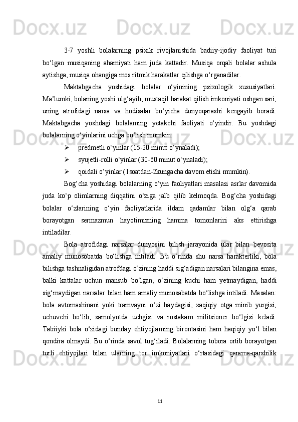 3-7   yoshli   bolalarning   psixik   rivojlanishida   badiiy-ijodiy   faoliyat   turi
bo‘lgan   musiqaning   ahamiyati   ham   juda   kattadir.   Musiqa   orqali   bolalar   ashula
aytishga, musiqa ohangiga mos ritmik harakatlar qilishga o‘rganadilar.
Maktabgacha   yoshidagi   bolalar   o‘yinining   psixologik   xususiyatlari.
Ma’lumki, bolaning yoshi ulg‘ayib, mustaqil harakat qilish imkoniyati oshgan sari,
uning   atrofidagi   narsa   va   hodisalar   bo‘yicha   dunyoqarashi   kengayib   boradi.
Maktabgacha   yoshdagi   bolalarning   yetakchi   faoliyati   o‘yindir.   Bu   yoshdagi
bolalarning o‘yinlarini uchga bo‘lish mumkin:
 predmetli o‘yinlar (15-20 minut o‘ynaladi);
 syujetli-rolli o‘yinlar (30-60 minut o‘ynaladi);
 qoidali o‘yinlar (1soatdan-2kungacha davom etishi mumkin).
Bog‘cha yoshidagi  bolalarning o‘yin faoliyatlari  masalasi  asrlar  davomida
juda   ko‘p   olimlarning   diqqatini   o‘ziga   jalb   qilib   kelmoqda.   Bog‘cha   yoshidagi
bolalar   o‘zlarining   o‘yin   faoliyatlarida   ildam   qadamlar   bilan   olg‘a   qarab
borayotgan   sermazmun   hayotimizning   hamma   tomonlarini   aks   ettirishga
intiladilar.
Bola   atrofidagi   narsalar   dunyosini   bilish   jarayonida   ular   bilan   bevosita
amaliy   munosobatda   bo‘lishga   intiladi.   Bu   o‘rinda   shu   narsa   harakterliki,   bola
bilishga tashnaligidan atrofdagi o‘zining haddi sig‘adigan narsalari bilangina emas,
balki   kattalar   uchun   mansub   bo‘lgan,   o‘zining   kuchi   ham   yetmaydigan,   haddi
sig‘maydigan narsalar bilan ham amaliy munosabatda bo‘lishga intiladi. Masalan:
bola   avtomashinani   yoki   tramvayni   o‘zi   haydagisi,   xaqiqiy   otga   minib   yurgisi,
uchuvchi   bo‘lib,   samolyotda   uchgisi   va   rostakam   militsioner   bo‘lgisi   keladi.
Tabiiyki   bola   o‘zidagi   bunday   ehtiyojlarning   birontasini   ham   haqiqiy   yo‘l   bilan
qondira   olmaydi.   Bu   o‘rinda   savol   tug‘iladi.   Bolalarning   tobora   ortib   borayotgan
turli   ehtiyojlari   bilan   ularning   tor   imkoniyatlari   o‘rtasidagi   qarama-qarshilik
11 