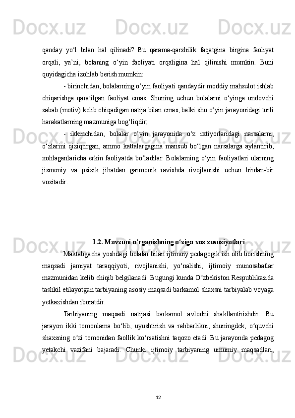 qanday   yo‘l   bilan   hal   qilinadi?   Bu   qarama-qarshilik   faqatgina   birgina   faoliyat
orqali,   ya’ni,   bolaning   o‘yin   faoliyati   orqaligina   hal   qilinishi   mumkin.   Buni
quyidagicha izohlab berish mumkin:
- birinchidan, bolalarning o‘yin faoliyati qandaydir moddiy mahsulot ishlab
chiqarishga   qaratilgan   faoliyat   emas.   Shuning   uchun   bolalarni   o‘yinga   undovchi
sabab (motiv) kelib chiqadigan natija bilan emas, balki shu o‘yin jarayonidagi turli
harakatlarning mazmuniga bog‘liqdir;
-   ikkinchidan,   bolalar   o‘yin   jarayonida   o‘z   ixtiyorlaridagi   narsalarni,
o‘zlarini   qiziqtirgan,   ammo   kattalargagina   mansub   bo‘lgan   narsalarga   aylantirib,
xohlaganlaricha erkin faoliyatda bo‘ladilar. Bolalarning o‘yin faoliyatlari ularning
jismoniy   va   psixik   jihatdan   garmonik   ravishda   rivojlanishi   uchun   birdan-bir
vositadir.
1.2. Mavzuni o‘rganishning o‘ziga xos xususiyatlari
Maktabgacha yoshdagi bolalar bilan ijtimoiy pedagogik ish olib borishning
maqsadi   jamiyat   taraqqiyoti,   rivojlanishi,   yo‘nalishi,   ijtimoiy   munosabatlar
mazmunidan kelib chiqib belgilanadi. Bugungi kunda O zbekiston Respublikasidaʻ
tashkil etilayotgan tarbiyaning asosiy maqsadi barkamol shaxsni tarbiyalab voyaga
yetkazishdan iboratdir.
Tarbiyaning   maqsadi   natijasi   barkamol   avlodni   shakllantirishdir.   Bu
jarayon   ikki   tomonlama   bo lib,   uyushtirish   va   rahbarlikni,   shuningdek,   o quvchi	
ʻ ʻ
shaxsning o zi tomonidan faollik ko rsatishni taqozo etadi. Bu jarayonda pedagog	
ʻ ʻ
yetakchi   vazifani   bajaradi.   Chunki   ijtimoiy   tarbiyaning   umumiy   maqsadlari,
12 