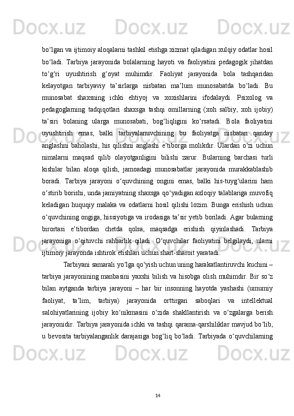 bo lgan va ijtimoiy aloqalarni tashkil etishga xizmat qiladigan xulqiy odatlar hosilʻ
bo ladi.   Tarbiya   jarayonida   bolalarning   hayoti   va   faoliyatini   pedagogik   jihatdan
ʻ
to g ri   uyushtirish   g oyat   muhimdir.   Faoliyat   jarayonida   bola   tashqaridan
ʻ ʻ ʻ
kelayotgan   tarbiyaviy   ta’sirlarga   nisbatan   ma’lum   munosabatda   bo ladi.   Bu	
ʻ
munosabat   shaxsning   ichki   ehtiyoj   va   xoxishlarini   ifodalaydi.   Psixolog   va
pedagoglarning   tadqiqotlari   shaxsga   tashqi   omillarning   (xoh   salbiy,   xoh   ijobiy)
ta’siri   bolaning   ularga   munosabati,   bog liqligini   ko rsatadi.   Bola   faoliyatini	
ʻ ʻ
uyushtirish   emas,   balki   tarbiyalanuvchining   bu   faoliyatga   nisbatan   qanday
anglashni   baholashi,   his   qilishni   anglashi   e’tiborga   molikdir.   Ulardan   o zi   uchun	
ʻ
nimalarni   maqsad   qilib   olayotganligini   bilishi   zarur.   Bularning   barchasi   turli
kishilar   bilan   aloqa   qilish,   jamoadagi   munosabatlar   jarayonida   murakkablashib
boradi.   Tarbiya   jarayoni   o quvchining   ongini   emas,   balki   his-tuyg ularini   ham	
ʻ ʻ
o stirib borishi, unda jamiyatning shaxsga qo yadigan axloqiy talablariga muvofiq	
ʻ ʻ
keladigan   huquqiy   malaka   va   odatlarni   hosil   qilishi   lozim.   Bunga   erishish   uchun
o quvchining ongiga, hissiyotiga va irodasiga ta’sir yetib boriladi. Agar bularning
ʻ
birortasi   e’tibordan   chetda   qolsa,   maqsadga   erishish   qiyinlashadi.   Tarbiya
jarayoniga   o qituvchi   rahbarlik   qiladi.   O quvchilar   faoliyatini   belgilaydi,   ularni	
ʻ ʻ
ijtimoiy jarayonda ishtirok etishlari uchun shart-sharoit yaratadi.
Tarbiyani samarali yo lga qo yish uchun uning harakatlantiruvchi kuchini –	
ʻ ʻ
tarbiya jarayonining manbasini  yaxshi  bilish va hisobga olish muhimdir. Bir  so z	
ʻ
bilan   aytganda   tarbiya   jarayoni   –   har   bir   insonning   hayotda   yashashi   (umumiy
faoliyat,   ta’lim,   tarbiya)   jarayonida   orttirgan   saboqlari   va   intellektual
salohiyatlarining   ijobiy   ko nikmasini   o zida   shakllantirish   va   o zgalarga   berish	
ʻ ʻ ʻ
jarayonidir. Tarbiya jarayonida ichki va tashqi qarama-qarshiliklar mavjud bo lib,	
ʻ
u   bevosita   tarbiyalanganlik   darajasiga   bog liq   bo ladi.   Tarbiyada   o quvchilarning	
ʻ ʻ ʻ
14 