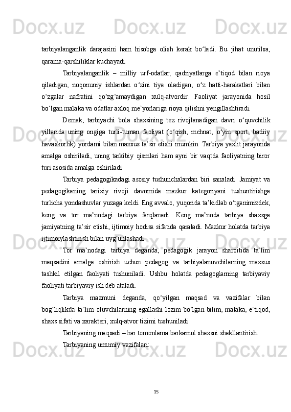 tarbiyalanganlik   darajasini   ham   hisobga   olish   kerak   bo ladi.   Bu   jihat   unutilsa,ʻ
qarama-qarshiliklar kuchayadi.
Tarbiyalanganlik   –   milliy   urf-odatlar,   qadriyatlarga   e’tiqod   bilan   rioya
qiladigan,   noqonuniy   ishlardan   o zini   tiya   oladigan,   o z   hatti-harakatlari   bilan	
ʻ ʻ
o zgalar   nafratini   qo zg amaydigan   xulq-atvordir.   Faoliyat   jarayonida   hosil	
ʻ ʻ ʻ
bo lgan malaka va odatlar axloq me’yorlariga rioya qilishni yengillashtiradi.
ʻ
Demak,   tarbiyachi   bola   shaxsining   tez   rivojlanadigan   davri   o quvchilik	
ʻ
yillarida   uning   ongiga   turli-tuman   faoliyat   (o qish,   mehnat,   o yin   sport,   badiiy	
ʻ ʻ
havaskorlik) yordami bilan maxsus ta’sir etishi mumkin. Tarbiya yaxlit jarayonda
amalga   oshiriladi,   uning   tarkibiy   qismlari   ham   ayni   bir   vaqtda   faoliyatning   biror
turi asosida amalga oshiriladi.
Tarbiya   pedagogikadagi   asosiy   tushunchalardan   biri   sanaladi.   Jamiyat   va
pedagogikaning   tarixiy   rivoji   davomida   mazkur   kategoriyani   tushuntirishga
turlicha yondashuvlar yuzaga keldi. Eng avvalo, yuqorida ta’kidlab o tganimizdek,	
ʻ
keng   va   tor   ma’nodagi   tarbiya   farqlanadi.   Keng   ma’noda   tarbiya   shaxsga
jamiyatning ta’sir etishi, ijtimoiy hodisa sifatida qaraladi. Mazkur  holatda tarbiya
ijtimoiylashtirish bilan uyg unlashadi.	
ʻ
Tor   ma’nodagi   tarbiya   deganda,   pedagogik   jarayon   sharoitida   ta’lim
maqsadini   amalga   oshirish   uchun   pedagog   va   tarbiyalanuvchilarning   maxsus
tashkil   etilgan   faoliyati   tushuniladi.   Ushbu   holatda   pedagoglarning   tarbiyaviy
faoliyati tarbiyaviy ish deb ataladi.
Tarbiya   mazmuni   deganda,   qo yilgan   maqsad   va   vazifalar   bilan	
ʻ
bog liqlikda  ta’lim   oluvchilarning  egallashi   lozim  bo lgan  bilim,  malaka,  e’tiqod,	
ʻ ʻ
shaxs sifati va xarakteri, xulq-atvor tizimi tushuniladi.
Tarbiyaning maqsadi – har tomonlama barkamol shaxsni shakllantirish.
Tarbiyaning umumiy vazifalari:
15 