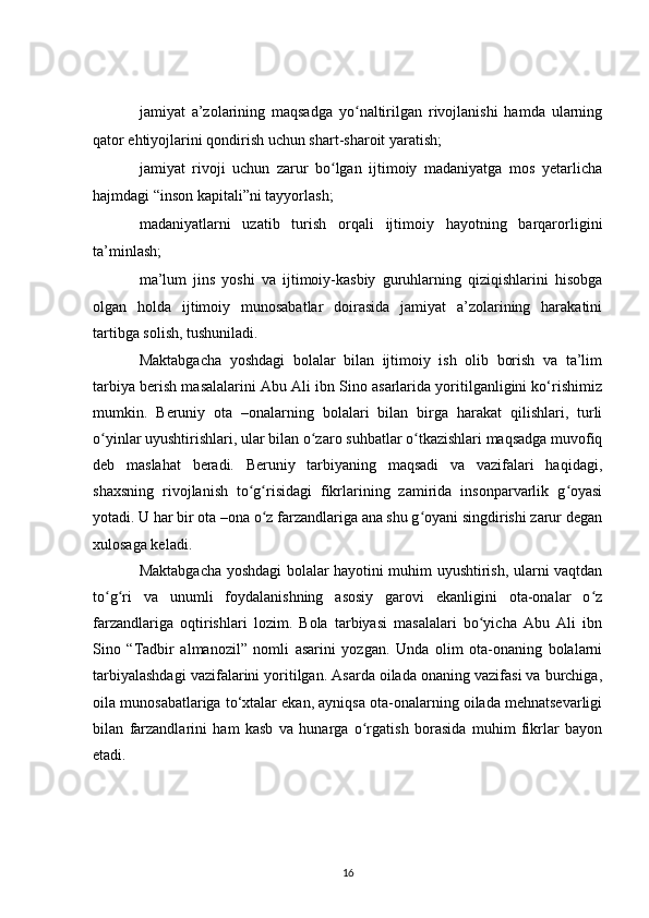 jamiyat   a’zolarining   maqsadga   yo naltirilgan   rivojlanishi   hamda   ularningʻ
qator ehtiyojlarini qondirish uchun shart-sharoit yaratish;
jamiyat   rivoji   uchun   zarur   bo lgan   ijtimoiy   madaniyatga   mos   yetarlicha	
ʻ
hajmdagi “inson kapitali”ni tayyorlash;
madaniyatlarni   uzatib   turish   orqali   ijtimoiy   hayotning   barqarorligini
ta’minlash;
ma’lum   jins   yoshi   va   ijtimoiy-kasbiy   guruhlarning   qiziqishlarini   hisobga
olgan   holda   ijtimoiy   munosabatlar   doirasida   jamiyat   a’zolarining   harakatini
tartibga solish, tushuniladi.
Maktabgacha   yoshdagi   bolalar   bilan   ijtimoiy   ish   olib   borish   va   ta’lim
tarbiya berish masalalarini Abu Ali ibn Sino asarlarida yoritilganligini ko‘rishimiz
mumkin.   Beruniy   ota   –onalarning   bolalari   bilan   birga   harakat   qilishlari,   turli
o yinlar uyushtirishlari, ular bilan o zaro suhbatlar o tkazishlari maqsadga muvofiq	
ʻ ʻ ʻ
deb   maslahat   beradi.   Beruniy   tarbiyaning   maqsadi   va   vazifalari   haqidagi,
shaxsning   rivojlanish   to g risidagi   fikrlarining   zamirida   insonparvarlik   g oyasi	
ʻ ʻ ʻ
yotadi. U har bir ota –ona o z farzandlariga ana shu g oyani singdirishi zarur degan	
ʻ ʻ
xulosaga keladi.
Maktabgacha yoshdagi bolalar hayotini muhim uyushtirish, ularni vaqtdan
to g ri   va   unumli   foydalanishning   asosiy   garovi   ekanligini   ota-onalar   o z	
ʻ ʻ ʻ
farzandlariga   oqtirishlari   lozim.   Bola   tarbiyasi   masalalari   bo yicha   Abu   Ali   ibn	
ʻ
Sino   “Tadbir   almanozil”   nomli   asarini   yozgan.   Unda   olim   ota-onaning   bolalarni
tarbiyalashdagi vazifalarini yoritilgan. Asarda oilada onaning vazifasi va burchiga,
oila munosabatlariga to‘xtalar ekan, ayniqsa ota-onalarning oilada mehnatsevarligi
bilan   farzandlarini   ham   kasb   va   hunarga   o rgatish   borasida   muhim   fikrlar   bayon	
ʻ
etadi.
16 