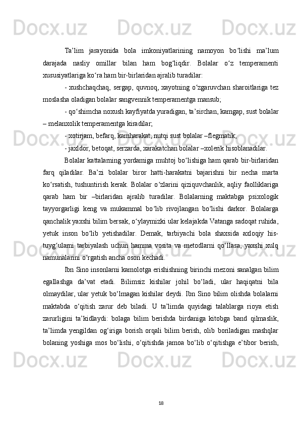 Ta’lim   jarayonida   bola   imkoniyatlarining   namoyon   bo lishi   ma’lumʻ
darajada   nasliy   omillar   bilan   ham   bog liqdir.   Bolalar   o z   temperamenti	
ʻ ʻ
xususiyatlariga ko ra ham bir-birlaridan ajralib turadilar:	
ʻ
- xushchaqchaq,  sergap, quvnoq, xayotning o zgaruvchan sharoitlariga tez	
ʻ
moslasha oladigan bolalar sangvennik temperamentga mansub;
- qo shimcha noxush kayfiyatda yuradigan, ta’sirchan, kamgap, sust bolalar	
ʻ
– melanxolik temperamentga kiradilar;
- xotirjam, befarq, kamharakat, nutqi sust bolalar –flegmatik;
- jaxldor, betoqat, serzarda, xarakatchan bolalar –xolerik hisoblanadilar.
Bolalar kattalarning yordamiga muhtoj bo lishiga ham qarab bir-birlaridan	
ʻ
farq   qiladilar.   Ba’zi   bolalar   biror   hatti-harakatni   bajarishni   bir   necha   marta
ko rsatish,   tushuntirish   kerak.   Bolalar   o zlarini   qiziquvchanlik,   aqliy   faolliklariga	
ʻ ʻ
qarab   ham   bir   –birlaridan   ajralib   turadilar.   Bolalarning   maktabga   psixologik
tayyorgarligi   keng   va   mukammal   bo lib   rivojlangan   bo lishi   darkor.   Bolalarga	
ʻ ʻ
qanchalik yaxshi bilim bersak, o ylaymizki ular kelajakda Vatanga sadoqat ruhida,	
ʻ
yetuk   inson   bo lib   yetishadilar.   Demak,   tarbiyachi   bola   shaxsida   axloqiy   his-	
ʻ
tuyg ularni   tarbiyalash   uchun   hamma   vosita   va   metodlarni   qo‘llasa,   yaxshi   xulq	
ʻ
namunalarini o rgatish ancha oson kechadi.	
ʻ
Ibn Sino insonlarni kamolotga erishishning birinchi mezoni sanalgan bilim
egallashga   da’vat   etadi.   Bilimsiz   kishilar   johil   bo‘ladi,   ular   haqiqatni   bila
olmaydilar,  ular  yetuk  bo‘lmagan  kishilar   deydi.  Ibn  Sino  bilim   olishda  bolalarni
maktabda   o‘qitish   zarur   deb   biladi.   U   ta’limda   quyidagi   talablarga   rioya   etish
zarurligini   ta’kidlaydi:   bolaga   bilim   berishda   birdaniga   kitobga   band   qilmaslik,
ta’limda   yengildan   og‘iriga   borish   orqali   bilim   berish,   olib   boriladigan   mashqlar
bolaning   yoshiga   mos   bo‘lishi,   o‘qitishda   jamoa   bo‘lib   o‘qitishga   e’tibor   berish,
18 