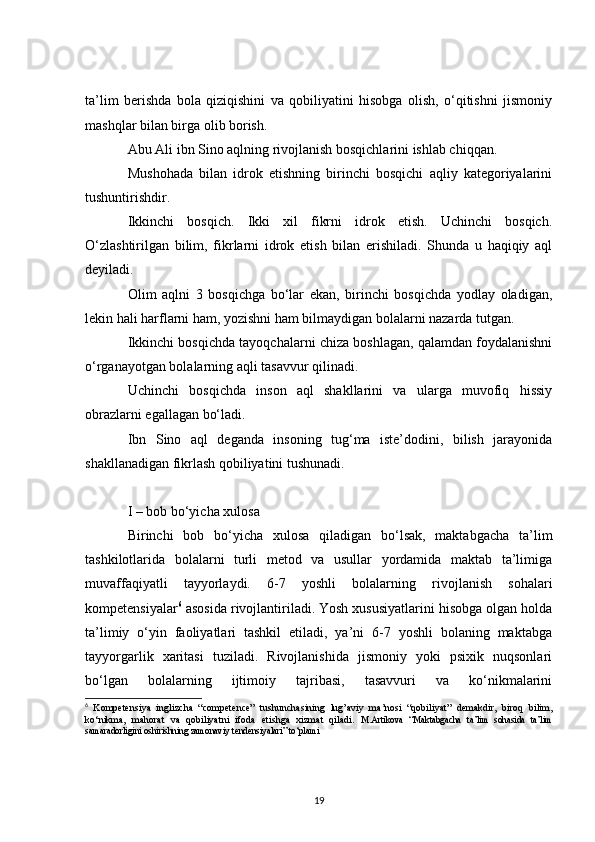 ta’lim   berishda   bola   qiziqishini   va   qobiliyatini   hisobga   olish,   o‘qitishni   jismoniy
mashqlar bilan birga olib borish.
Abu Ali ibn Sino aqlning rivojlanish bosqichlarini ishlab chiqqan.
Mushohada   bilan   idrok   etishning   birinchi   bosqichi   aqliy   kategoriyalarini
tushuntirishdir.
Ikkinchi   bosqich.   Ikki   xil   fikrni   idrok   etish.   Uchinchi   bosqich.
O‘zlashtirilgan   bilim,   fikrlarni   idrok   etish   bilan   erishiladi.   Shunda   u   haqiqiy   aql
deyiladi.
Olim   aqlni   3   bosqichga   bo‘lar   ekan,   birinchi   bosqichda   yodlay   oladigan,
lekin hali harflarni ham, yozishni ham bilmaydigan bolalarni nazarda tutgan.
Ikkinchi bosqichda tayoqchalarni chiza boshlagan, qalamdan foydalanishni
o‘rganayotgan bolalarning aqli tasavvur qilinadi.
Uchinchi   bosqichda   inson   aql   shakllarini   va   ularga   muvofiq   hissiy
obrazlarni egallagan bo‘ladi.
Ibn   Sino   aql   deganda   insoning   tug‘ma   iste’dodini,   bilish   jarayonida
shakllanadigan fikrlash qobiliyatini tushunadi.
I – bob bo‘yicha xulosa
Birinchi   bob   bo‘yicha   xulosa   qiladigan   bo‘lsak,   maktabgacha   ta’lim
tashkilotlarida   bolalarni   turli   metod   va   usullar   yordamida   maktab   ta’limiga
muvaffaqiyatli   tayyorlaydi.   6-7   yoshli   bolalarning   rivojlanish   sohalari
kompetensiyalar 6
 asosida rivojlantiriladi. Yosh xususiyatlarini hisobga olgan holda
ta’limiy   o‘yin   faoliyatlari   tashkil   etiladi,   ya’ni   6-7   yoshli   bolaning   maktabga
tayyorgarlik   xaritasi   tuziladi.   Rivojlanishida   jismoniy   yoki   psixik   nuqsonlari
bo‘lgan   bolalarning   ijtimoiy   tajribasi,   tasavvuri   va   ko‘nikmalarini
6
  Kompetensiya   inglizcha   “competence”   tushunchasining   lug’aviy   ma’nosi   “qobiliyat”   demakdir,   biroq   bilim,
ko‘nikma,   mahorat   va   qobiliyatni   ifoda   etishga   xizmat   qiladi.   M.Artikova   “Maktabgacha   ta’lim   sohasida   ta’lim
samaradorligini oshirishning zamonaviy tendensiyalari” to‘plami
19 