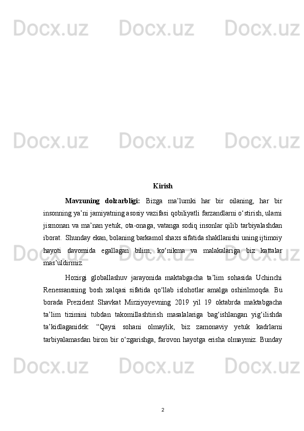 Kirish
Mavzuning   dolzarbligi:   Bizga   ma’lumki   har   bir   oilaning,   har   bir
insonning ya’ni jamiyatning asosiy vazifasi qobiliyatli farzandlarni o‘stirish, ularni
jismonan va ma’nan yetuk, ota-onaga, vatanga sodiq insonlar qilib tarbiyalashdan
iborat.  Shunday ekan, bolaning barkamol shaxs sifatida shakllanishi uning ijtimoiy
hayoti   davomida   egallagan   bilim,   ko‘nikma   va   malakalariga   biz   kattalar
mas’uldirmiz.  
Hozirgi   globallashuv   jarayonida   maktabgacha   ta’lim   sohasida   Uchinchi
Renessansning   bosh   xalqasi   sifatida   qo‘llab   islohotlar   amalga   oshirilmoqda.   Bu
borada   Prezident   Shavkat   Mirziyoyevning   2019   yil   19   oktabrda   maktabgacha
ta’lim   tizimini   tubdan   takomillashtirish   masalalariga   bag‘ishlangan   yig‘ilishda
ta’kidlaganidek:   “Qaysi   sohani   olmaylik,   biz   zamonaviy   yetuk   kadrlarni
tarbiyalamasdan biron bir o‘zgarishga, farovon hayotga erisha olmaymiz. Bunday
2 