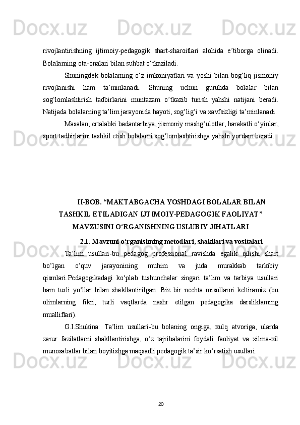rivojlantirishning   ijtimoiy-pedagogik   shart-sharoitlari   alohida   e’tiborga   olinadi.
Bolalarning ota-onalari bilan suhbat o‘tkaziladi.
Shuningdek  bolalarning  o‘z  imkoniyatlari   va  yoshi  bilan  bog‘liq  jismoniy
rivojlanishi   ham   ta’minlanadi.   Shuning   uchun   guruhda   bolalar   bilan
sog‘lomlashtirish   tadbirlarini   muntazam   o’tkazib   turish   yahshi   natijani   beradi.
Natijada bolalarning ta’lim jarayonida hayoti, sog‘lig‘i va xavfsizligi ta’minlanadi.
Masalan, ertalabki badantarbiya, jismoniy mashg‘ulotlar, harakatli o‘yinlar,
sport tadbirlarini tashkil etish bolalarni sog‘lomlashtirishga yahshi yordam beradi.
II-BOB.   “MAKTABGACHA YOSHDAGI BOLALAR BILAN
TASHKIL ETILADIGAN IJTIMOIY-PEDAGOGIK FAOLIYAT”
MAVZUSINI O‘RGANISHNING USLUBIY JIHATLARI
2.1. Mavzuni o‘rganishning metodlari, shakllari va vositalari
Ta’lim   usullari-bu   pedagog   professional   ravishda   egalik   qilishi   shart
bo‘lgan   o‘quv   jarayonining   muhim   va   juda   murakkab   tarkibiy
qismlari.Pedagogikadagi   ko‘plab   tushunchalar   singari   ta’lim   va   tarbiya   usullari
ham   turli   yo‘llar   bilan   shakllantirilgan.   Biz   bir   nechta   misollarni   keltiramiz   (bu
olimlarning   fikri,   turli   vaqtlarda   nashr   etilgan   pedagogika   darsliklarning
mualliflari).
G.I.Shukina:   Ta’lim   usullari-bu   bolaning   ongiga,   xulq   atvoriga,   ularda
zarur   fazilatlarni   shakllantirishga,   o‘z   tajribalarini   foydali   faoliyat   va   xilma-xil
munosabatlar bilan boyitishga maqsadli pedagogik ta’sir ko‘rsatish usullari.
20 