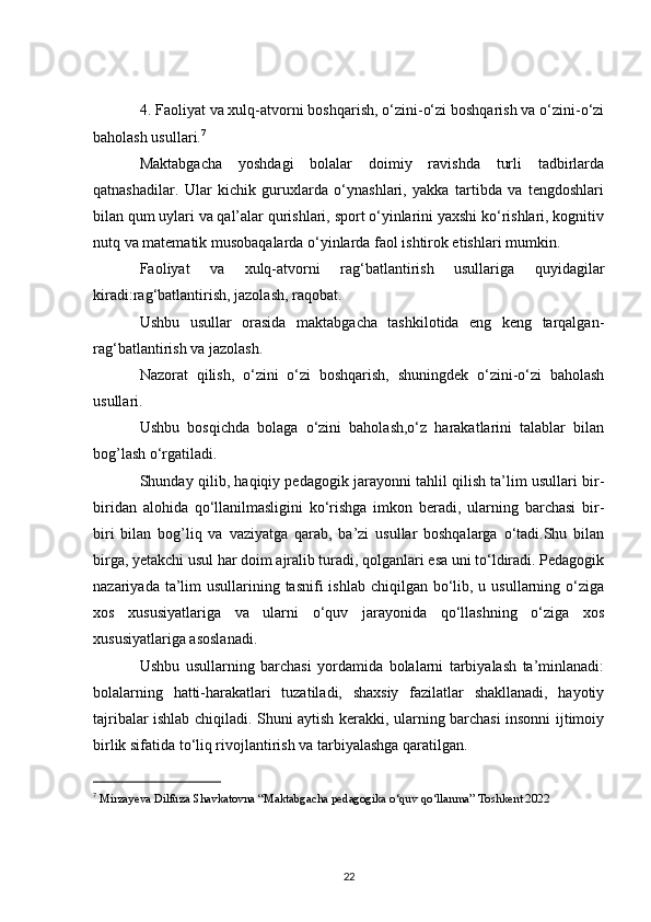4.   Faoliyat va xulq-atvorni boshqarish, o‘zini-o‘zi boshqarish va o‘zini-o‘zi
baholash usullari. 7
Maktabgacha   yoshdagi   bolalar   doimiy   ravishda   turli   tadbirlarda
qatnashadilar.   Ular   kichik   guruxlarda   o‘ynashlari,   yakka   tartibda   va   tengdoshlari
bilan qum uylari va qal’alar qurishlari, sport o‘yinlarini yaxshi ko‘rishlari, kognitiv
nutq va matematik musobaqalarda o‘yinlarda faol ishtirok etishlari mumkin.
Faoliyat   va   xulq-atvorni   rag‘batlantirish   usullariga   quyidagilar
kiradi:rag‘batlantirish, jazolash, raqobat.
Ushbu   usullar   orasida   maktabgacha   tashkilotida   eng   keng   tarqalgan-
rag‘batlantirish va jazolash.
Nazorat   qilish,   o‘zini   o‘zi   boshqarish,   shuningdek   o‘zini-o‘zi   baholash
usullari.
Ushbu   bosqichda   bolaga   o‘zini   baholash,o‘z   harakatlarini   talablar   bilan
bog’lash o‘rgatiladi.
Shunday qilib, haqiqiy pedagogik jarayonni tahlil qilish ta’lim usullari bir-
biridan   alohida   qo‘llanilmasligini   ko‘rishga   imkon   beradi,   ularning   barchasi   bir-
biri   bilan   bog’liq   va   vaziyatga   qarab,   ba’zi   usullar   boshqalarga   o‘tadi.Shu   bilan
birga, yetakchi usul har doim ajralib turadi, qolganlari esa uni to‘ldiradi. Pedagogik
nazariyada ta’lim  usullarining tasnifi  ishlab  chiqilgan bo‘lib, u usullarning o‘ziga
xos   xususiyatlariga   va   ularni   o‘quv   jarayonida   qo‘llashning   o‘ziga   xos
xususiyatlariga asoslanadi.
Ushbu   usullarning   barchasi   yordamida   bolalarni   tarbiyalash   ta’minlanadi:
bolalarning   hatti-harakatlari   tuzatiladi,   shaxsiy   fazilatlar   shakllanadi,   hayotiy
tajribalar ishlab chiqiladi. Shuni aytish kerakki, ularning barchasi insonni ijtimoiy
birlik sifatida to‘liq rivojlantirish va tarbiyalashga qaratilgan.
7
 Mirzayeva Dilfuza Shavkatovna “Maktabgacha pedagogika o‘quv qo‘llanma” Toshkent 2022
22 