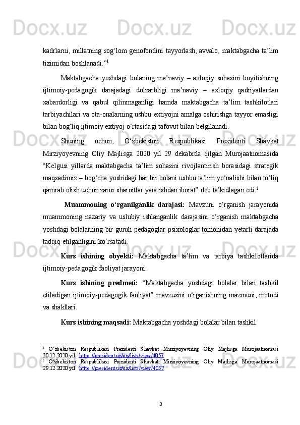 kadrlarni, millatning sog‘lom genofondini tayyorlash, avvalo, maktabgacha ta’lim
tizimidan boshlanadi.” 1
Maktabgacha   yoshdagi   bolaning   ma’naviy   –   axloqiy   sohasini   boyitishning
ijtimoiy-pedagogik   darajadagi   dolzarbligi   ma’naviy   –   axloqiy   qadriyatlardan
xabardorligi   va   qabul   qilinmaganligi   hamda   maktabgacha   ta’lim   tashkilotlari
tarbiyachilari va ota-onalarning ushbu extiyojni amalga oshirishga tayyor emasligi
bilan bog‘liq ijtimoiy extiyoj o‘rtasidagi tafovut bilan belgilanadi. 
Shuning   uchun,   O‘zbekiston   Respublikasi   Prezidenti   Shavkat
Mirziyoyevning   Oliy   Majlisga   2020   yil   29   dekabrda   qilgan   Murojaatnomasida
“Kelgusi   yillarda   maktabgacha   ta’lim   sohasini   rivojlantirish   borasidagi   strategik
maqsadimiz – bog‘cha yoshidagi har bir bolani ushbu ta’lim yo‘nalishi bilan to‘liq
qamrab olish uchun zarur sharoitlar yaratishdan iborat” deb ta’kidlagan edi. 2
Muammoning   o‘rganilganlik   darajasi:   Mavzuni   o‘rganish   jarayonida
muammoning   nazariy   va   uslubiy   ishlanganlik   darajasini   o‘rganish   maktabgacha
yoshdagi bolalarning bir guruh pedagoglar psixologlar tomonidan yetarli darajada
tadqiq etilganligini ko‘rsatadi. 
Kurs   ishining   obyekti:   Maktabgacha   ta’lim   va   tarbiya   tashkilotlarida
ijtimoiy-pedagogik faoliyat jarayoni.
Kurs   ishining   predmeti:   “Maktabgacha   yoshdagi   bolalar   bilan   tashkil
etiladigan ijtimoiy-pedagogik faoliyat” mavzusini o‘rganishning mazmuni, metodi
va shakllari.
Kurs ishining maqsadi:  Maktabgacha yoshdagi bolalar bilan tashkil 
1
  O‘zbekiston   Respublikasi   Prezidenti   Shavkat   Mirziyoyevning   Oliy   Majlisga   Murojaatnomasi
30.12.2020 yil.   https://president.uz/uz/lists/view/4057
2
  O‘zbekiston   Respublikasi   Prezidenti   Shavkat   Mirziyoyevning   Oliy   Majlisga   Murojaatnomasi
29.12.2020 yil.   https    ://    president    .   uz    /   uz    /   lists    /   view    /4057   
3 