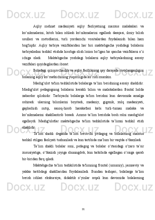 Aqliy   mehnat   madaniyati   aqliy   faoliyatning   maxsus   malakalari   va
ko‘nikmalarini,   kitob   bilan   ishlash   ko‘nikmalarini   egallash   darajasi,   ilmiy   bilish
usullari   va   metodlarini,   turli   yordamchi   vositalardan   foydalanish   bilan   ham
bog'liqdir.   Aqliy   tarbiya   vazifalaridan   har   biri   maktabgacha   yoshdagi   bolalarni
tarbiyalashni tashkil etishda hisobga olish lozim bo‘lgan bir qancha vazifalarni o‘z
ichiga   oladi.       Maktabgacha   yoshdagi   bolalarni   aqliy   tarbiyalashning   asosiy
vazifalari quyidagilardan iborat.
Boladagi qiziquvchanlik va aqliy faollikning qay darajada rivojlanganligini
bolaning aqliy ko‘rsatkichining yuqoriligida ko‘rish mumkin.
Mashg‘ulot ta'lim tashkilotida bolalarga ta’lim berishning asosiy shaklidir.
Mashg'ulot   pedagogning   bolalarni   kerakli   bilim   va   malakalardan   frontal   holda
xabardor   qilishidir.   Tarbiyachi   bolalarga   ta'lim   berishni   kun   davomida   amalga
oshiradi:   ularning   bilimlarini   boyitadi,   madaniy,   gigenik,   xulq   madaniyati,
gaplashish   nutqi,   sanoq-hisob   harakatlari   kabi   turli-tuman   malaka   va
ko‘nikmalarini   shakllantirib   boradi.   Ammo   ta’lim   berishda   bosh   rolni   mashg'ulot
egallaydi.   Mashg'ulotlar   maktabgacha   ta'lim   tashkilotida   ta’limni   tashkil   etish
shaklidir. .
Ta’lim   shakli   deganda   ta’lim   beruvchi   pedagog   va   bolalarning   maxsus
tashkil etilgan faoliyati tushuniladi va kun tartibida ma’lum bir vaqtda o‘tkaziladi.
Ta’lim   shakli   bolalar   soni,   pedagog   va   bolalar   o‘rtasidagi   o‘zaro   ta’sir
xususiyatiga,   o‘tkazish   joyiga   shuningdek,   kun   tarkibida   egallagan   o‘rniga   qarab
bir-biridan farq qiladi.
Maktabgacha ta’lim tashkilotida ta'limning frontal (umumiy), jamoaviy va
yakka   tartibdagi   shakllaridan   foydalaniladi.   Bundan   tashqari,   bolalarga   ta’lim
berish   ishlari   ekskursiya,   didaktik   o‘yinlar   orqali   kun   davomida   bolalarning
31 