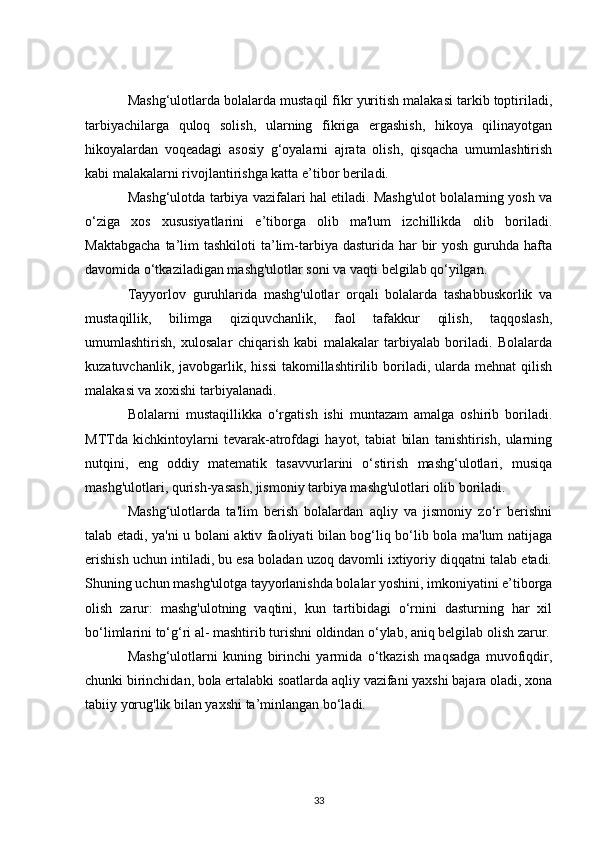 Mashg‘ulotlarda bolalarda mustaqil fikr yuritish malakasi tarkib toptiriladi,
tarbiyachilarga   quloq   solish,   ularning   fikriga   ergashish,   hikoya   qilinayotgan
hikoyalardan   voqeadagi   asosiy   g‘oyalarni   ajrata   olish,   qisqacha   umumlashtirish
kabi malakalarni rivojlantirishga katta e’tibor beriladi.
Mashg‘ulotda tarbiya vazifalari hal etiladi. Mashg'ulot bolalarning yosh va
o‘ziga   xos   xususiyatlarini   e’tiborga   olib   ma'lum   izchillikda   olib   boriladi.
Maktabgacha   ta’lim  tashkiloti  ta’lim-tarbiya dasturida  har  bir  yosh  guruhda  hafta
davomida o‘tkaziladigan mashg'ulotlar soni va vaqti belgilab qo‘yilgan.
Tayyorlov   guruhlarida   mashg'ulotlar   orqali   bolalarda   tashabbuskorlik   va
mustaqillik,   bilimga   qiziquvchanlik,   faol   tafakkur   qilish,   taqqoslash,
umumlashtirish,   xulosalar   chiqarish   kabi   malakalar   tarbiyalab   boriladi.   Bolalarda
kuzatuvchanlik,  javobgarlik,  hissi  takomillashtirilib boriladi, ularda  mehnat  qilish
malakasi va xoxishi tarbiyalanadi.
Bolalarni   mustaqillikka   o‘rgatish   ishi   muntazam   amalga   oshirib   boriladi.
MTTda   kichkintoylarni   tevarak-atrofdagi   hayot,   tabiat   bilan   tanishtirish,   ularning
nutqini,   eng   oddiy   matematik   tasavvurlarini   o‘stirish   mashg‘ulotlari,   musiqa
mashg'ulotlari, qurish-yasash, jismoniy tarbiya mashg'ulotlari olib boriladi.
Mashg‘ulotlarda   ta'lim   berish   bolalardan   aqliy   va   jismoniy   zo‘r   berishni
talab etadi, ya'ni u bolani aktiv faoliyati bilan bog‘liq bo‘lib bola ma'lum natijaga
erishish uchun intiladi, bu esa boladan uzoq davomli ixtiyoriy diqqatni talab etadi.
Shuning uchun mashg'ulotga tayyorlanishda bolalar yoshini, imkoniyatini e’tiborga
olish   zarur:   mashg'ulotning   vaqtini,   kun   tartibidagi   o‘rnini   dasturning   har   xil
bo‘limlarini to‘g‘ri al- mashtirib turishni oldindan o‘ylab, aniq belgilab olish zarur.
Mashg‘ulotlarni   kuning   birinchi   yarmida   o‘tkazish   maqsadga   muvofiqdir,
chunki birinchidan, bola ertalabki soatlarda aqliy vazifani yaxshi bajara oladi, xona
tabiiy yorug'lik bilan yaxshi ta’minlangan bo‘ladi.
33 