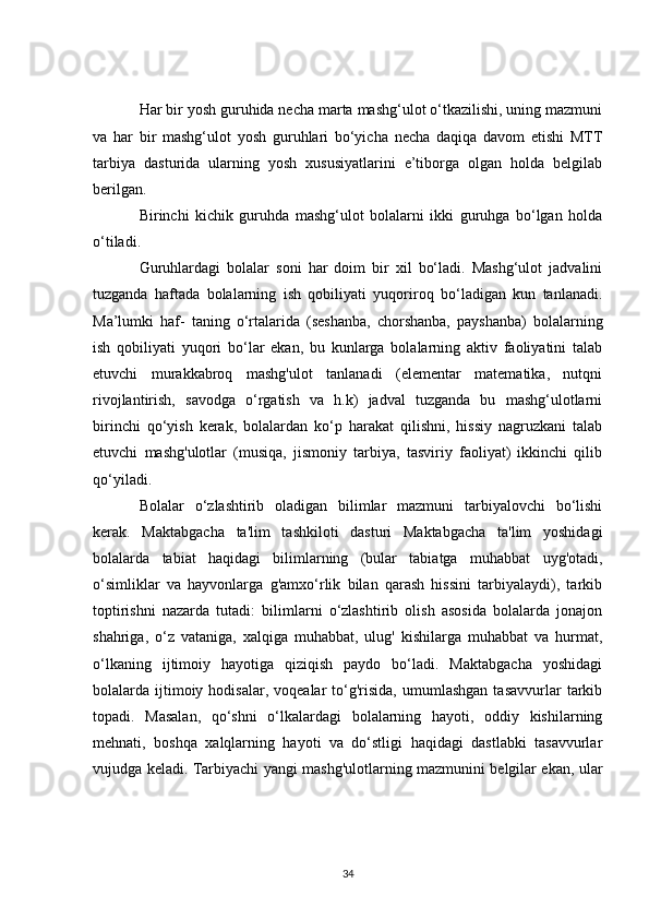 Har bir yosh guruhida necha marta mashg‘ulot o‘tkazilishi, uning mazmuni
va   har   bir   mashg‘ulot   yosh   guruhlari   bo‘yicha   necha   daqiqa   davom   etishi   MTT
tarbiya   dasturida   ularning   yosh   xususiyatlarini   e’tiborga   olgan   holda   belgilab
berilgan.
Birinchi   kichik   guruhda   mashg‘ulot   bolalarni   ikki   guruhga   bo‘lgan   holda
o‘tiladi.
Guruhlardagi   bolalar   soni   har   doim   bir   xil   bo‘ladi.   Mashg‘ulot   jadvalini
tuzganda   haftada   bolalarning   ish   qobiliyati   yuqoriroq   bo‘ladigan   kun   tanlanadi.
Ma’lumki   haf-   taning   o‘rtalarida   (seshanba,   chorshanba,   payshanba)   bolalarning
ish   qobiliyati   yuqori   bo‘lar   ekan,   bu   kunlarga   bolalarning   aktiv   faoliyatini   talab
etuvchi   murakkabroq   mashg'ulot   tanlanadi   (elementar   matematika,   nutqni
rivojlantirish,   savodga   o‘rgatish   va   h.k)   jadval   tuzganda   bu   mashg‘ulotlarni
birinchi   qo‘yish   kerak,   bolalardan   ko‘p   harakat   qilishni,   hissiy   nagruzkani   talab
etuvchi   mashg'ulotlar   (musiqa,   jismoniy   tarbiya,   tasviriy   faoliyat)   ikkinchi   qilib
qo‘yiladi.
Bolalar   o‘zlashtirib   oladigan   bilimlar   mazmuni   tarbiyalovchi   bo‘lishi
kerak.   Maktabgacha   ta'lim   tashkiloti   dasturi   Maktabgacha   ta'lim   yoshidagi
bolalarda   tabiat   haqidagi   bilimlarning   (bular   tabiatga   muhabbat   uyg'otadi,
o‘simliklar   va   hayvonlarga   g'amxo‘rlik   bilan   qarash   hissini   tarbiyalaydi),   tarkib
toptirishni   nazarda   tutadi:   bilimlarni   o‘zlashtirib   olish   asosida   bolalarda   jonajon
shahriga,   o‘z   vataniga,   xalqiga   muhabbat,   ulug'   kishilarga   muhabbat   va   hurmat,
o‘lkaning   ijtimoiy   hayotiga   qiziqish   paydo   bo‘ladi.   Maktabgacha   yoshidagi
bolalarda  ijtimoiy  hodisalar,  voqealar  to‘g'risida,  umumlashgan   tasavvurlar   tarkib
topadi.   Masalan,   qo‘shni   o‘lkalardagi   bolalarning   hayoti,   oddiy   kishilarning
mehnati,   boshqa   xalqlarning   hayoti   va   do‘stligi   haqidagi   dastlabki   tasavvurlar
vujudga keladi. Tarbiyachi yangi mashg'ulotlarning mazmunini belgilar ekan, ular
34 
