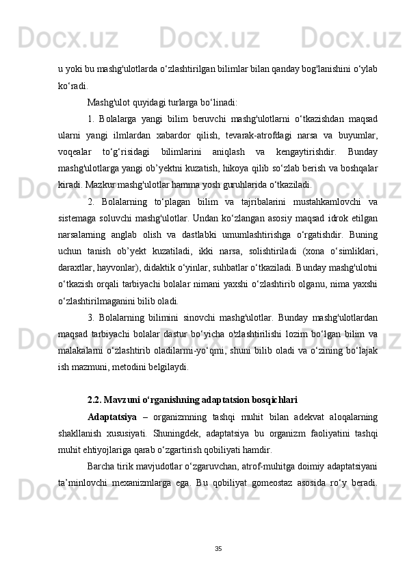 u yoki bu mashg'ulotlarda o‘zlashtirilgan bilimlar bilan qanday bog'lanishini o‘ylab
ko‘radi.
Mashg'ulot quyidagi turlarga bo‘linadi:
1.   Bolalarga   yangi   bilim   beruvchi   mashg'ulotlarni   o‘tkazishdan   maqsad
ularni   yangi   ilmlardan   xabardor   qilish,   tevarak-atrofdagi   narsa   va   buyumlar,
voqealar   to‘g‘risidagi   bilimlarini   aniqlash   va   kengaytirishdir.   Bunday
mashg'ulotlarga yangi ob’yektni kuzatish, hikoya qilib so‘zlab berish va boshqalar
kiradi. Mazkur mashg'ulotlar hamma yosh guruhlarida o‘tkaziladi.
2.   Bolalarning   to‘plagan   bilim   va   tajribalarini   mustahkamlovchi   va
sistemaga   soluvchi   mashg'ulotlar.   Undan   ko‘zlangan   asosiy   maqsad   idrok   etilgan
narsalarning   anglab   olish   va   dastlabki   umumlashtirishga   o‘rgatishdir.   Buning
uchun   tanish   ob’yekt   kuzatiladi,   ikki   narsa,   solishtiriladi   (xona   o‘simliklari,
daraxtlar, hayvonlar), didaktik o‘yinlar, suhbatlar o‘tkaziladi. Bunday mashg'ulotni
o‘tkazish  orqali tarbiyachi  bolalar  nimani  yaxshi  o‘zlashtirib olganu, nima yaxshi
o‘zlashtirilmaganini bilib oladi.
3.   Bolalarning   bilimini   sinovchi   mashg'ulotlar.   Bunday   mashg'ulotlardan
maqsad   tarbiyachi   bolalar   dastur   bo‘yicha   o'zlashtirilishi   lozim   bo‘lgan   bilim   va
malakalarni   o‘zlashtirib   oladilarmi-yo‘qmi,   shuni   bilib   oladi   va   o‘zining   bo‘lajak
ish mazmuni, metodini belgilaydi.
2.2. Mavzuni o‘rganishning adaptatsion bosqichlari
Adaptatsiya   –   organizmning   tashqi   muhit   bilan   adekvat   aloqalarning
shakllanish   xususiyati.   Shuningdek,   adaptatsiya   bu   organizm   faoliyatini   tashqi
muhit ehtiyojlariga qarab o‘zgartirish qobiliyati hamdir.
Barcha tirik mavjudotlar o‘zgaruvchan, atrof-muhitga doimiy adaptatsiyani
ta’minlovchi   mexanizmlarga   ega.   Bu   qobiliyat   gomeostaz   asosida   ro‘y   beradi.
35 