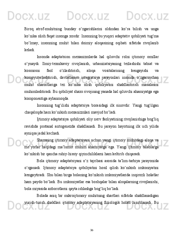 Biroq   atrof-muhitning   bunday   o‘zgarishlarini   oldindan   ko‘ra   bilish   va   unga
ko‘nika olish faqat insonga xosdir. Insonning bu yuqori adaptativ qobiliyati tug‘ma
bo‘lmay,   insonning   muhit   bilan   doimiy   aloqasining   oqibati   sifatida   rivojlanib
keladi.
Insonda   adaptatsion   mexanizmlarda   hal   qiluvchi   rolni   ijtimoiy   omillar
o‘ynaydi.   Ilmiy-texnikaviy   rivojlanish,   urbanizatsiyaning   tezlashishi   tabiat   va
kosmosni   faol   o‘zlashtirish,   aloqa   vositalarining   kengayishi   va
kompyuterlashtirish,   davlatlararo   integratsiya   jarayonlari   insonda   o‘zgaruvchan
muhit   sharoitlariga   tez   ko‘nika   olish   qobiliyatini   shakllantirish   masalasini
muhimlashtiradi. Bu qobiliyat shaxs rivojining yanada hal qiluvchi ahamiyatga ega
komponentiga aylanmoqda.
Insonning   tug‘ilishi   adaptatsiya   borasidagi   ilk   sinovdir.   Yangi   tug‘ilgan
chaqaloqda ham ko‘nikish mexanizmlari mavjud bo‘ladi.
Ijtimoiy adaptatsiya qobiliyati oliy nerv faoliyatining rivojlanishiga bog‘liq
ravishda   postanal   antogenezda   shakllanadi.   Bu   jarayon   hayotning   ilk   uch   yilida
ayniqsa jadal kechadi.
Shaxsning  ijtimoiy  adaptatsiyasi  uchun  yangi  ijtimoiy  muhitdagi   aloqa  va
me’yorlar   haqidagi   ma’lumot   muhim   ahamiyatga   ega.   Yangi   ijtimoiy   talablarga
ko‘nikish bir qancha ruhiy-hissiy qiyinchiliklarni ham keltirib chiqaradi.
Bola   ijtimoiy   adaptatsiyani   o‘z   tajribasi   asosida   ta’lim-tarbiya   jarayonida
o‘rganadi.   Ijtimoiy   adaptatsiya   qobiliyatini   hosil   qilish   ko‘nikish   imkoniyatini
kengaytiradi. Shu bilan birga bolaning ko‘nikish imkoniyatlarida inqirozli holatlar
ham paydo bo‘ladi. Bu imkoniyatlar esa boshqalar bilan aloqalarning rivojlanishi,
bola miyasida axborotlarni qayta ishlashga bog‘liq bo‘ladi.
Bolada   aniq   bir   mikroijtimoiy   muhitning   shartlari   sifatida   shakllanadigan
yurish-turish   shakllari   ijtimoiy   adaptatsiyaning   fiziologik   holati   hisoblanadi.   Bu
36 