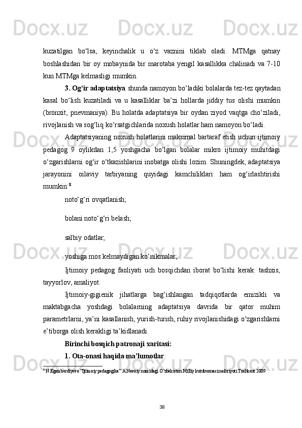 kuzatilgan   bo‘lsa,   keyinchalik   u   o‘z   vaznini   tiklab   oladi.   MTMga   qatnay
boshlashidan   bir   oy   mobaynida   bir   marotaba   yengil   kasallikka   chalinadi   va   7-10
kun MTMga kelmasligi mumkin.
3. Og‘ir adaptatsiya  shunda namoyon bo‘ladiki bolalarda tez-tez qaytadan
kasal   bo‘lish   kuzatiladi   va   u   kasalliklar   ba’zi   hollarda   jiddiy   tus   olishi   mumkin
(bronxit, pnevmaniya). Bu holatda adaptatsiya  bir  oydan ziyod vaqtga cho‘ziladi,
rivojlanish va sog‘liq ko‘rsatgichlarida noxush holatlar ham namoyon bo‘ladi.
Adaptatsiyaning noxush holatlarini maksimal bartaraf etish uchun ijtimoiy
pedagog   9   oylikdan   1,5   yoshgacha   bo‘lgan   bolalar   mikro   ijtimoiy   muhitdagi
o‘zgarishlarni  og‘ir  o‘tkazishlarini  inobatga olishi  lozim. Shuningdek, adaptatsiya
jarayonini   oilaviy   tarbiyaning   quyidagi   kamchiliklari   ham   og‘irlashtirishi
mumkin: 8
noto‘g‘ri ovqatlanish;
bolani noto‘g‘ri belash;
salbiy odatlar;
yoshiga mos kelmaydigan ko‘nikmalar;
Ijtimoiy   pedagog   faoliyati   uch   bosqichdan   iborat   bo‘lishi   kerak:   tashxis,
tayyorlov, amaliyot.
Ijtimoiy-gigienik   jihatlarga   bag‘ishlangan   tadqiqotlarda   emizikli   va
maktabgacha   yoshdagi   bolalarning   adaptatsiya   davrida   bir   qator   muhim
parametrlarni, ya’ni kasallanish, yurish-turish, ruhiy rivojlanishidagi o‘zgarishlarni
e’tiborga olish kerakligi ta’kidlanadi.
Birinchi bosqich patronaji xaritasi:
1. Ota-onasi haqida ma’lumotlar :
8
  N.Egamberdiyeva “Ijtimoiy pedagogika” A.Navoiy nomidagi O‘zbekiston Milliy kutubxonasi nashriyoti Toshkent 2009
38 
