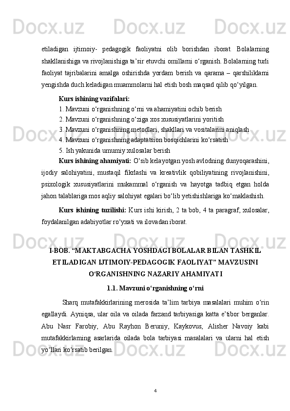 etiladigan   ijtimoiy-   pedagogik   faoliyatni   olib   borishdan   iborat.   Bolalarning
shakllanishiga va rivojlanishiga ta’sir etuvchi omillarni o‘rganish. Bolalarning turli
faoliyat   tajribalarini   amalga   oshirishda   yordam   berish   va   qarama   –   qarshiliklarni
yengishda duch keladigan muammolarni hal etish bosh maqsad qilib qo‘yilgan. 
Kurs ishining vazifalari:
1. Mavzuni o‘rganishning o‘rni va ahamiyatini ochib berish
2. Mavzuni o‘rganishning o‘ziga xos xususiyatlarini yoritish
3. Mavzuni o‘rganishning metodlari, shakllari va vositalarini aniqlash
4. Mavzuni o‘rganishning adaptatsion bosqichlarini ko‘rsatish
5. Ish yakunida umumiy xulosalar berish
Kurs ishining ahamiyati:  O‘sib kelayotgan yosh avlodning dunyoqarashini,
ijodiy   salohiyatini,   mustaqil   fikrlashi   va   kreativlik   qobiliyatining   rivojlanishini,
psixologik   xususiyatlarini   mukammal   o‘rganish   va   hayotga   tadbiq   etgan   holda
jahon talablariga mos aqliy salohiyat egalari bo‘lib yetishishlariga ko‘maklashish. 
Kurs ishining tuzilishi:   Kurs ishi kirish, 2 ta bob, 4 ta paragraf, xulosalar,
foydalanilgan adabiyotlar ro‘yxati va ilovadan iborat. 
I-BOB. “MAKTABGACHA YOSHDAGI BOLALAR BILAN TASHKIL
ETILADIGAN IJTIMOIY-PEDAGOGIK FAOLIYAT” MAVZUSINI
O‘RGANISHNING NAZARIY AHAMIYATI
1.1. Mavzuni o‘rganishning o‘rni
Sharq   mutafakkirlarining   merosida   ta’lim   tarbiya   masalalari   muhim   o rinʻ
egallaydi. Ayniqsa, ular  oila va oilada farzand tarbiyasiga katta e’tibor  berganlar.
Abu   Nasr   Farobiy,   Abu   Rayhon   Beruniy,   Kaykovus,   Alisher   Navoiy   kabi
mutafakkirlarning   asarlarida   oilada   bola   tarbiyasi   masalalari   va   ularni   hal   etish
yo llari ko rsatib berilgan.	
ʻ ʻ
4 