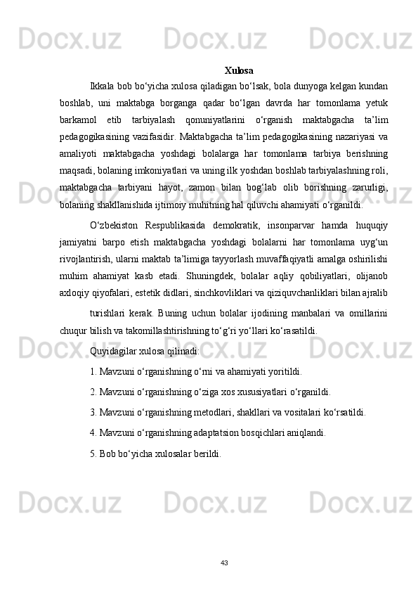 Xulosa
Ikkala bob bo‘yicha xulosa qiladigan bo‘lsak, bola dunyoga kelgan kundan
boshlab,   uni   maktabga   borganga   qadar   bo‘lgan   davrda   har   tomonlama   yetuk
barkamol   etib   tarbiyalash   qonuniyatlarini   o‘rganish   maktabgacha   ta’lim
pedagogikasining vazifasidir. Maktabgacha  ta’lim pedagogikasining nazariyasi  va
amaliyoti   maktabgacha   yoshdagi   bolalarga   har   tomonlama   tarbiya   berishning
maqsadi, bolaning imkoniyatlari va uning ilk yoshdan boshlab tarbiyalashning roli,
maktabgacha   tarbiyani   hayot,   zamon   bilan   bog‘lab   olib   borishning   zarurligi,
bolaning shakllanishida ijtimoiy muhitning hal qiluvchi ahamiyati o‘rganildi.
O‘zbekiston   Respublikasida   demokratik,   insonparvar   hamda   huquqiy
jamiyatni   barpo   etish   maktabgacha   yoshdagi   bolalarni   har   tomonlama   uyg‘un
rivojlantirish, ularni maktab ta’limiga tayyorlash muvaffaqiyatli amalga oshirilishi
muhim   ahamiyat   kasb   etadi.   Shuningdek,   bolalar   aqliy   qobiliyatlari,   olijanob
axloqiy qiyofalari, estetik didlari, sinchkovliklari va qiziquvchanliklari bilan ajralib
turishlari   kerak.   Buning   uchun   bolalar   ijodining   manbalari   va   omillarini
chuqur bilish va takomillashtirishning to‘g‘ri yo‘llari ko‘rasatildi.
Quyidagilar xulosa qilinadi:
1. Mavzuni o‘rganishning o‘rni va ahamiyati yoritildi.
2. Mavzuni o‘rganishning o‘ziga xos xususiyatlari o‘rganildi.
3. Mavzuni o‘rganishning metodlari, shakllari va vositalari ko‘rsatildi.
4. Mavzuni o‘rganishning adaptatsion bosqichlari aniqlandi.
5. Bob bo‘yicha xulosalar berildi.
43 