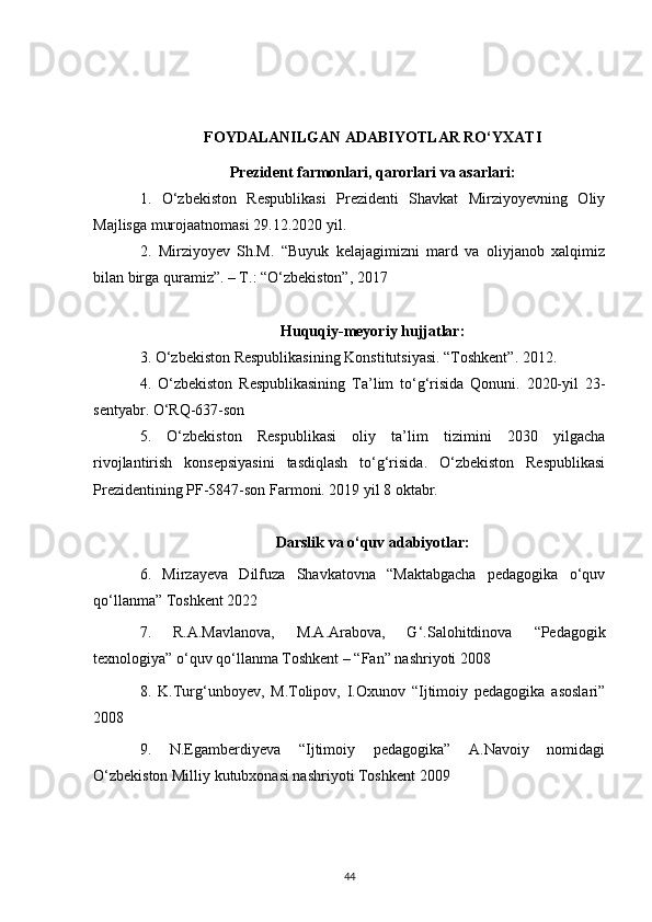 FOYDALANILGAN ADABIYOTLAR RO‘YXATI
Prezident farmonlari, qarorlari va asarlari :
1.   O‘zbekiston   Respublikasi   Prezidenti   Shavkat   Mirziyoyevning   Oliy
Majlisga murojaatnomasi 29.12.2020 yil.
2.   Mirziyoyev   Sh.M.   “Buyuk   kelajagimizni   mard   va   oliyjanob   xalqimiz
bilan birga quramiz”. – T.: “O‘zbekiston”, 2017
Huquqiy-meyoriy hujjatlar:
3 . O‘zbekiston Respublikasining Konstitutsiyasi. “Toshkent”. 2012.
4 .   O‘zbekiston   Respublikasining   Ta’lim   to‘g‘risida   Qonuni.   2020-yil   23-
sentyabr. O‘RQ-637-son
5.   O‘zbekiston   Respublikasi   oliy   ta’lim   tizimini   2030   yilgacha
rivojlantirish   konsepsiyasini   tasdiqlash   to‘g‘risida.   O‘zbekiston   Respublikasi
Prezidentining PF-5847-son Farmoni. 2019 yil 8 oktabr.
Darslik va o‘quv adabiyotlar:
6 .   Mirzayeva   Dilfuza   Shavkatovna   “Maktabgacha   pedagogika   o‘quv
qo‘llanma” Toshkent 2022
7.   R.A.Mavlanova,   M.A.Arabova,   G‘.Salohitdinova   “Pedagogik
texnologiya” o‘quv qo‘llanma Toshkent – “Fan” nashriyoti 2008
8.   K.Turg‘unboyev,   M.Tolipov,   I.Oxunov   “Ijtimoiy   pedagogika   asoslari”
2008
9.   N.Egamberdiyeva   “Ijtimoiy   pedagogika”   A.Navoiy   nomidagi
O‘zbekiston Milliy kutubxonasi nashriyoti Toshkent 2009
44 