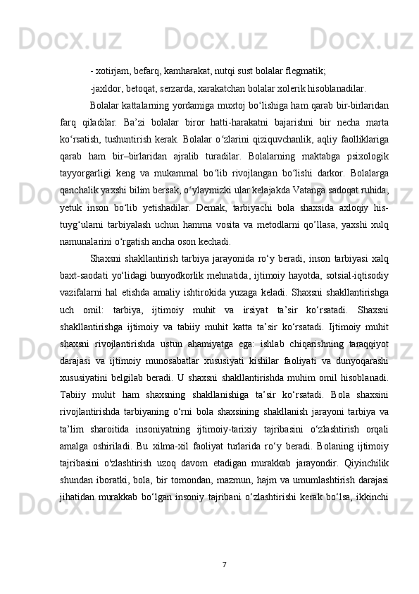 - xotirjam, befarq, kamharakat, nutqi sust bolalar flegmatik;
-jaxldor, betoqat, serzarda, xarakatchan bolalar xolerik hisoblanadilar.
Bolalar kattalarning yordamiga muxtoj bo lishiga ham qarab bir-birlaridanʻ
farq   qiladilar.   Ba’zi   bolalar   biror   hatti-harakatni   bajarishni   bir   necha   marta
ko rsatish,   tushuntirish   kerak.   Bolalar   o zlarini   qiziquvchanlik,   aqliy   faolliklariga	
ʻ ʻ
qarab   ham   bir–birlaridan   ajralib   turadilar.   Bolalarning   maktabga   psixologik
tayyorgarligi   keng   va   mukammal   bo lib   rivojlangan   bo lishi   darkor.   Bolalarga	
ʻ ʻ
qanchalik yaxshi bilim bersak, o ylaymizki ular kelajakda Vatanga sadoqat ruhida,	
ʻ
yetuk   inson   bo lib   yetishadilar.   Demak,   tarbiyachi   bola   shaxsida   axloqiy   his-	
ʻ
tuyg ularni   tarbiyalash   uchun   hamma   vosita   va   metodlarni   qo’llasa,   yaxshi   xulq	
ʻ
namunalarini o rgatish ancha oson kechadi.	
ʻ
Shaxsni   shakllantirish   tarbiya   jarayonida   ro‘y   beradi,   inson   tarbiyasi   xalq
baxt-saodati   yo‘lidagi   bunyodkorlik  mehnatida, ijtimoiy hayotda,  sotsial-iqtisodiy
vazifalarni   hal   etishda   amaliy   ishtirokida   yuzaga   keladi.   Shaxsni   shakllantirishga
uch   omil:   tarbiya,   ijtimoiy   muhit   va   irsiyat   ta’sir   ko‘rsatadi.   Shaxsni
shakllantirishga   ijtimoiy   va   tabiiy   muhit   katta   ta’sir   ko‘rsatadi.   Ijtimoiy   muhit
shaxsni   rivojlantirishda   ustun   ahamiyatga   ega:   ishlab   chiqarishning   taraqqiyot
darajasi   va   ijtimoiy   munosabatlar   xususiyati   kishilar   faoliyati   va   dunyoqarashi
xususiyatini   belgilab   beradi.   U   shaxsni   shakllantirishda   muhim   omil   hisoblanadi.
Tabiiy   muhit   ham   shaxsning   shakllanishiga   ta’sir   ko‘rsatadi.   Bola   shaxsini
rivojlantirishda   tarbiyaning   o‘rni   bola   shaxsining   shakllanish   jarayoni   tarbiya   va
ta’lim   sharoitida   insoniyatning   ijtimoiy-tarixiy   tajribasini   o‘zlashtirish   orqali
amalga   oshiriladi.   Bu   xilma-xil   faoliyat   turlarida   ro‘y   beradi.   Bolaning   ijtimoiy
tajribasini   o'zlashtirish   uzoq   davom   etadigan   murakkab   jarayondir.   Qiyinchilik
shundan   iboratki,   bola,   bir   tomondan,   mazmun,   hajm   va   umumlashtirish   darajasi
jihatidan   murakkab   bo‘lgan   insoniy   tajribani   o‘zlashtirishi   kerak   bo‘lsa,   ikkinchi
7 