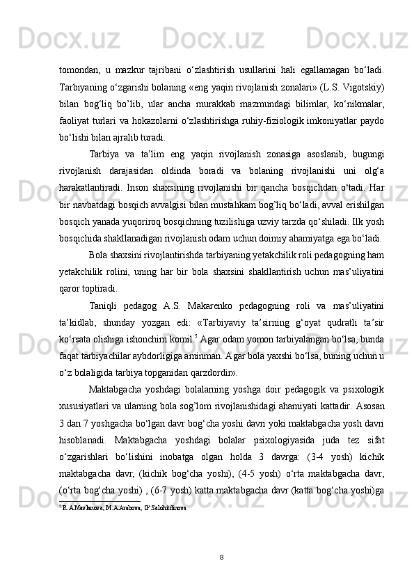 tomondan,   u   mazkur   tajribani   o‘zlashtirish   usullarini   hali   egallamagan   bo‘ladi.
Tarbiyaning o‘zgarishi bolaning «eng yaqin rivojlanish zonalari» (L.S. Vigotskiy)
bilan   bog‘liq   bo’lib,   ular   ancha   murakkab   mazmundagi   bilimlar,   ko‘nikmalar,
faoliyat  turlari  va hokazolarni  o‘zlashtirishga  ruhiy-fiziologik imkoniyatlar  paydo
bo‘lishi bilan ajralib turadi.
Tarbiya   va   ta’lim   eng   yaqin   rivojlanish   zonasiga   asoslanib,   bugungi
rivojlanish   darajasidan   oldinda   boradi   va   bolaning   rivojlanishi   uni   olg‘a
harakatlantiradi.   Inson   shaxsining   rivojlanishi   bir   qancha   bosqichdan   o‘tadi.   Har
bir navbatdagi bosqich avvalgisi bilan mustahkam bog’liq bo‘ladi, avval erishilgan
bosqich yanada yuqoriroq bosqichning tuzilishiga uzviy tarzda qo‘shiladi. Ilk yosh
bosqichida shakllanadigan rivojlanish odam uchun doimiy ahamiyatga ega bo‘ladi.
Bola shaxsini rivojlantirishda tarbiyaning yetakchilik roli pedagogning ham
yetakchilik   rolini,   uning   har   bir   bola   shaxsini   shakllantirish   uchun   mas’uliyatini
qaror toptiradi.
Taniqli   pedagog   A.S.   Makarenko   pedagogning   roli   va   mas’uliyatini
ta’kidlab,   shunday   yozgan   edi:   «Tarbiyaviy   ta’sirning   g‘oyat   qudratli   ta’sir
ko‘rsata olishiga ishonchim komil. 5
 Agar odam yomon tarbiyalangan bo‘lsa, bunda
faqat tarbiyachilar aybdorligiga aminman. Agar bola yaxshi bo‘lsa, buning uchun u
o‘z bolaligida tarbiya topganidan qarzdordir».
Maktabgacha   yoshdagi   bolalarning   yoshga   doir   pedagogik   va   psixologik
xususiyatlari va ularning bola sog’lom rivojlanishidagi ahamiyati kattadir.   Asosan
3 dan 7 yoshgacha bo‘lgan davr bog‘cha yoshi davri yoki maktabgacha yosh davri
hisoblanadi.   Maktabgacha   yoshdagi   bolalar   psixologiyasida   juda   tez   sifat
o‘zgarishlari   bo‘lishini   inobatga   olgan   holda   3   davrga:   (3-4   yosh)   kichik
maktabgacha   davr,   (kichik   bog‘cha   yoshi),   (4-5   yosh)   o‘rta   maktabgacha   davr,
(o‘rta bog‘cha yoshi) , (6-7 yosh) katta maktabgacha davr (katta bog‘cha yoshi)ga
5
  R.A.Mavlanova, M.A.Arabova, G‘.Salohitdinova
8 