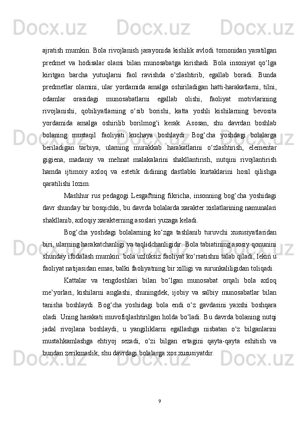 ajratish mumkin. Bola rivojlanish jarayonida kishilik avlodi tomonidan yaratilgan
predmet   va   hodisalar   olami   bilan   munosabatga   kirishadi.   Bola   insoniyat   qo‘lga
kiritgan   barcha   yutuqlarni   faol   ravishda   o‘zlashtirib,   egallab   boradi.   Bunda
predmetlar   olamini,   ular   yordamida   amalga   oshiriladigan   hatti-harakatlarni,   tilni,
odamlar   orasidagi   munosabatlarni   egallab   olishi,   faoliyat   motivlarining
rivojlanishi,   qobiliyatlarning   o‘sib   borishi,   katta   yoshli   kishilarning   bevosita
yordamida   amalga   oshirilib   borilmog‘i   kerak.   Asosan,   shu   davrdan   boshlab
bolaning   mustaqil   faoliyati   kuchaya   boshlaydi.   Bog‘cha   yoshdagi   bolalarga
beriladigan   tarbiya,   ularning   murakkab   harakatlarini   o‘zlashtirish,   elementar
gigiena,   madaniy   va   mehnat   malakalarini   shakllantirish,   nutqini   rivojlantirish
hamda   ijtimoiy   axloq   va   estetik   didining   dastlabki   kurtaklarini   hosil   qilishga
qaratilishi lozim.
Mashhur   rus   pedagogi   Lesgaftning   fikricha,   insonning   bog‘cha   yoshidagi
davr shunday bir bosqichki, bu davrda bolalarda xarakter xislatlarining namunalari
shakllanib, axloqiy xarakterning asoslari yuzaga keladi.
Bog‘cha   yoshdagi   bolalarning   ko‘zga   tashlanib   turuvchi   xususiyatlaridan
biri, ularning harakatchanligi va taqlidchanligidir. Bola tabiatining asosiy qonunini
shunday ifodalash mumkin: bola uzluksiz faoliyat ko‘rsatishni talab qiladi, lekin u
faoliyat natijasidan emas, balki faoliyatning bir xilligi va surunkaliligidan toliqadi.
Kattalar   va   tengdoshlari   bilan   bo‘lgan   munosabat   orqali   bola   axloq
me’yorlari,   kishilarni   anglashi,   shuningdek,   ijobiy   va   salbiy   munosabatlar   bilan
tanisha   boshlaydi.   Bog‘cha   yoshidagi   bola   endi   o‘z   gavdasini   yaxshi   boshqara
oladi. Uning harakati muvofiqlashtirilgan holda bo‘ladi. Bu davrda bolaning nutqi
jadal   rivojlana   boshlaydi,   u   yangiliklarni   egallashga   nisbatan   o‘z   bilganlarini
mustahkamlashga   ehtiyoj   sezadi,   o‘zi   bilgan   ertagini   qayta-qayta   eshitish   va
bundan zerikmaslik, shu davrdagi bolalarga xos xususiyatdir.
9 