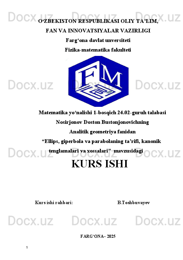 O‘ZBEKISTON RESPUBLIKASI OLIY TA’LIM,
FAN VA INNOVATSIYALAR VAZIRLIGI
Farg‘ona davlat unversiteti
Fizika-matematika fakulteti
Matematika yo‘nalishi 1-bosqich 24.02-guruh talabasi
Nosirjonov Doston Bustonjonovichning 
Analitik geometriya fanidan 
“ Ellips, giperbola va parabolaning ta’rifi, kanonik
tenglamalari va xossalari ”  mavzusidagi
 KURS ISHI
Kurs ishi rahbari:                                    B.Toshbuvayev      
FARG‘ONA– 2025
1 