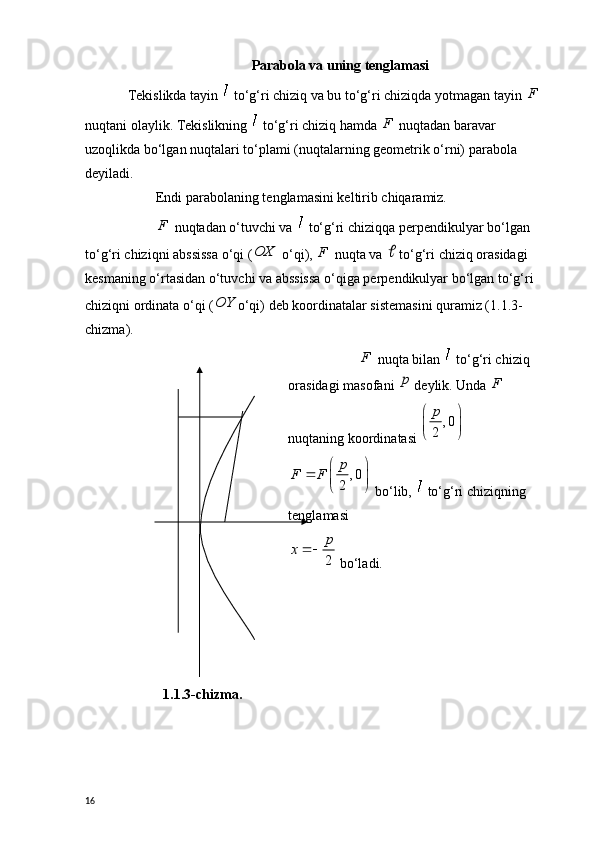 Parabola va uning tenglamasi
Tekislikda tayin    to‘g‘ri chiziq va bu to‘g‘ri chiziqda yotmagan tayin  F
 
nuqtani olaylik. Tekislikning    to‘g‘ri chiziq hamda  F
 nuqtadan baravar 
uzoqlikda bo‘lgan nuqtalari to‘plami (nuqtalarning geometrik o‘rni) parabola 
deyiladi.
Endi parabolaning tenglamasini keltirib chiqaramiz.
F
 nuqtadan o‘tuvchi va   to‘g‘ri chiziqqa perpendikulyar bo‘lgan 
to‘g‘ri chiziqni abssissa o‘qi (OX  o‘qi),  F
 nuqta va 	  to‘g‘ri chiziq orasidagi 
kesmaning o‘rtasidan o‘tuvchi va abssissa o‘qiga perpendikulyar bo‘lgan to‘g‘ri 
chiziqni ordinata o‘qi (	
OY o‘qi) deb koordinatalar sistemasini quramiz (1.1.3-
chizma).
1.1. 3-chizma . F
 nuqta bilan   to‘g‘ri chiziq 
orasidagi masofani 	
p  deylik. Unda  F
 
nuqtaning koordinatasi 	
, 0	
2
p	 
  	
, 0	
2
p	F F	 		  
 bo‘lib,    to‘g‘ri chiziqning 
tenglamasi
2
p	x	
 bo‘ladi.
16 