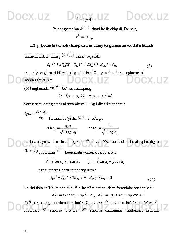                                      22 2 1	p	 
                 Bu tenglamadan 	
2	p	  ekani kelib chiqadi. Demak, 
                                      	
2	4	y x	 .►
1.2 -§. Ikkinchi tartibli chiziqlarni  umumiy  tenglamasi ni soddalashtirish
Ikkinchi tartibli chiziq 	
(0, , )	i j
   dekart reperida 
          	
2 2	11 12 22 10 20 00	2 2 2	a x a xy a y a x a y a	                                  (5)
umumiy tenglamasi bilan berilgan bo‘lsin. Uni yasash uchun tenglamasini 
soddalashtiramiz:
(5) tenglamada 	
12	0	a	  bo‘lsa, chiziqning 
           	
		2 2	11 22 11 22 12	0	a a a a a	 	    
xarakteristik tenglamasini tuzamiz va uning ildizlarini topamiz.	
1 11	1	
12
a	tg	
a	
			
 formula bo‘yicha 	
1	tg	  ni, so‘ngra
1
1 1
2 2
1 1	
1	sin , cos	
1 1
tg	
tg tg
	 	
 	
 	
 
ni   hisoblaymiz.   Bu   bilan   reperni  	
1   burchakka   burishdan   hosil   qilinadigan	
(0, ', ')	i j
 
 reperning 	
', 'i j
   koordinata vektorlari aniqlanadi:
         1 1 1 1' cos sin , ' sin cosi i j j i j	
        
   
.
 Yangi reperda chiziqning tenglamasi 
                          2 2
1 2 10 20 00 ' ' 2 ' ' 2 ' ' 0x y a x a y a	
      
                        (5*)
ko‘rinishda bo‘lib, bunda  10'a
, 	
20'a  koeffitsientlar ushbu formulalardan topiladi:	
10 10 1 20 1 20 10 1 20 1' cos sin , ' sin cos .a a a a a a	   	   
4)	
'B   reperning   koordinatalar   boshi   O   nuqtani  	'	O   nuqtaga   ko‘chirish   bilan  	'B
reperdan   B 
  reperga   o‘tamiz.   B 
  reperda   chiziqning   tenglamasi   kanonik
18 
