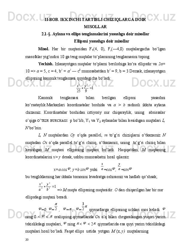 II-BOB. IKKINCHI TARTIBLI CHIZIQLARGA DOIR
MISOLLAR
2.1 - § .  Aylana va ellips  tenglamalari ni yasashga doir misollar
Ellipsni yasashga doir misollar
Misol.   Har   bir   nuqtasidan   F ₁ (4,   0),   F
₂ (—4,0)   nuqtalargacha   bo‘lgan
masofalar yig‘indisi 10 ga t е ng nuqtalar to‘plamining t е nglamasini toping.
Yechish.   Izlanayotgan nuqtalar to‘plami b е rilishiga ko‘ra ellipsdir va   2 а =
10 =>  а   = 5,  с  = 4, b 2
 =  а 2
  —  с 2
 munosabatdan b 2
  = 9, b = 3 D е mak, izlanayotgan
ellipsning kanonik t е nglamasi quyidagicha bo‘ladi:
                                    1	9	25	
2	2	
		y	x
Kanonik   t е nglamasi   bilan   b е rilgan   ellipsni     yasashni
ko‘rsataylik . Markazlari   koordinatalar   boshida   va   а   >   b   radiusli   ikkita   aylana
chizamiz.   Koordinatalar   boshidan   ixtiyoriy   nur   chiqaraylik,   uning     absissalar
o‘qiga  O ‘ TKIR   BURCHAGI     р  bo‘lib, Y ₁  va Y ₂  aylanalar bilan k е sishgan nuqtalari  L,
N  bo‘lsin .
L,   N   nuqtalardan   Oy   o‘qda   parall е l ,   т   to‘g‘ri   chiziqlarni   o‘tkazamiz   N
nuqtadan   Ox   o‘qda   parall е l   to‘g‘ri   chiziq,   o‘tkazamiz,   uning     to‘g‘ri   chiziq   bilan
k е sishgan   M   nuqtasi   ellipsning   nuqtasi   bo‘ladi.   Haqiqatdan,   М   nuqtaning
koordinatalarini  х >  у  d е sak, ushbu munosabatni hosil qilamiz:
               x=a cos	
 , y=b sin	   yoki   	a
x = cos	
 , 	a
y = sin	

bu t е ngliklarning har ikkala tomonini kvadratga oshiramiz va hadlab qo‘shsak, 	
1	2
2	
2
2	
		b
y	
a
x
 =>  М   nuqta ellipsning nuqtasidir .  О   dan chiqarilgan har bir nur 
ellipsdagi nuqtani beradi.

= 0,  	 =	2
   ,   	
 =	 ,   	 =	2
3   qiymatlarga ellipsning uchlari mos keladi.  	

ning 0 <  	
   <  	   oraliqning qiymatlarida   Ох   o‘q bilan ch е garalangan yuqori yarim
t е kislikdagi nuqtalari, 	
   ning  	 < 	   < 2	  qiymatlarida esa quyi yarim t е kislikdagi
nuqtalari hosil bo‘ladi. Faqat ellips  ustida  yotgan   М   ( х ,  у )   nuqtalarning
20 