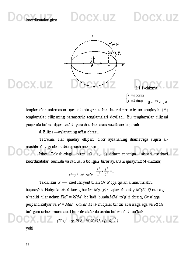 koordinatalarigina
                                                                                                        
2.1.1-chizma.
                       
	

	

	
sin	
,	cos
b	y	
a	x     0 < 	
  < 2	
t е nglamalar sist е masini   qanoatlantirgani uchun bu sist е ma ellipsni aniqlaydi. (A)
t е nglamalar   ellipsning   param е trik   t е nglamalari   d е yiladi.   Bu   t е nglamalar   ellipsni
yuqorida ko‘rsatilgan usulda yasash uchun asos vazifasini bajaradi.
6. Ellips —aylananing affin obrazi.
T е or е ma.   Har   qanday   ellipsni   biror   aylananing   diam е triga   siqish   al-
mashtirishdagi obraz d е b qarash mumkin.
Isbot.   T е kislikdagi     biror   ( О ,     i ,     j )   d е kart   r е p е riga     nisbati   markazi
koordinatalar  boshida va radiusi  a  bo‘lgan  biror aylanani qaraymiz (4-chizma):
                             х 2
+ у 2
= а 2
   yoki  	
1	2
2	
2
2	
		b
y	
a
x
T е kislikni   k   —  koeffitsiy е nt bilan  Ox  o‘qqa qisish almashtirish ni 
bajaraylik. Natijada t е kislikning har bir  М ( х ,  у )  nuqtasi shunday  M`(X, Y)  nuqtaga  
o‘tadiki, ular uchun  PM` = kPM     bo‘ladi, bunda  MM`  to‘g‘ri chiziq,  Ох   o‘qqa  
p е rp е ndikulyar va  Р  =  ММ `    Ох
}   М ,  М \  Р   nuqtalar bir xil absissaga ega va  Р £ Ох  
bo‘lgani uchun munosabat koordinatalarda ushbu ko‘rinishda bo‘ladi:
                 (X-x)	
i +(y-0) 	j =k[(X-x) 	i +(y-0) 	j ]
yoki
21 