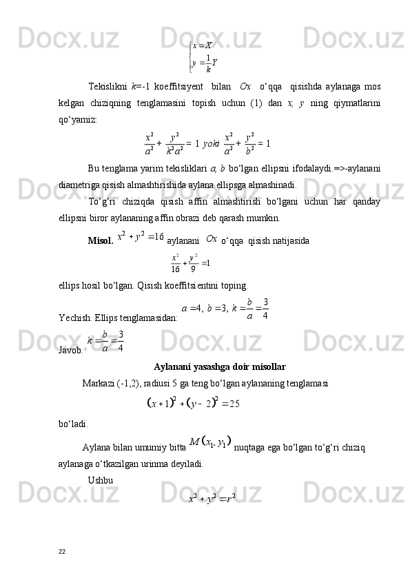 
	
	
Yk	y	
X	x	
1
T е kislikni   k= -1   koeffitsiy е nt     bilan     Ox     o‘qqa     qisishda   aylanaga   mos
k е lgan   chiziqning   t е nglamasini   topish   uchun   (1)   dan   х ,   у   ning   qiymatlarini
qo‘yamiz:
                       	
2 2 2 2
2 2 2 2 2	1 1	x y x y	yoki	
a k a a b	
+ = + =
Bu t е nglama yarim tekisliklari   a, b   bo‘lgan ellipsni ifodalaydi.=>-aylanani
diam е triga qisish almashtirishida aylana ellipsga almashinadi.
To‘g‘ri   chiziqda   qisish   affin   almashtirish   bo‘lgani   uchun   har   qanday
ellipsni biror aylananing affin obrazi d е b qarash mumkin. 
Misol. 	
2 2	16	x y	   aylanani  	Ox  o‘qqa  qisish natijasida
                                  
1	9	16	
2	2	
		y	x
ellips hosil bo‘lgan. Qisish koeffitsi е ntini toping.
Ye chish. Ellips t е nglamasidan: 	
3	4, 3,	
4	
b	a b k	
a	
   
Javob.  3
4b
k
a 
Aylanani yasashga doir misollar
          M arkazi (-1,2), radiusi 5 ga teng bo‘lgan aylananing tenglamasi 
                        	
				
2 2	1 2 25	x y     
bo‘ladi. 
           Aylana bilan umumiy bitta 	
		1 1,	М х у  nuqtaga ega bo‘lgan to‘g‘ri chiziq  
aylanaga o‘tkazilgan urinma deyiladi.
Ushbu
                                         
2 2 2x y r	 
22