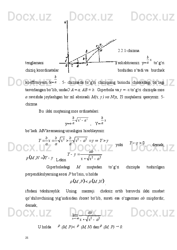   2.2.1-chizma.
t е nglamani solishtiramiz.   y=xa
b   to‘g‘ri
chiziq koordinatalar boshidan o‘tadi va  burchak
koeffitsiy е nti   k =	
a
b   .   5-   chizmada   to‘g‘ri   chiziqning   birinchi   chorakdagi   bo‘lagi
tasvirlangan bo‘lib, unda О   А   =  а ,  АВ  = b.   Giperbo la va  у   = - х   to‘g‘ri chiziqda mos
а   ravishda  joylashgan  bir  xil  absissali   М ( х ,   у ) va  N ( х ,   Y)   nuqtalarni  qaraymiz. 5-
chizma 
 Bu  ikki nuqtaning mos ordinatalari:
                          y=+ 22	
a	x	a
b	
 ,    Y=	xa
b
bo‘ladi.  MN  k е smaning uzunligini hisoblaymiz:
2 2 2b b b
Y x x x a y Y y
a a a      
  yoki   0Y y  
,   demak,	
		,	p M N Y y	 
.  L е kin 	2 2
ab	Y y	
x x a	
 	
 
Gip е rboladagi   M   nuqtadan   to‘g‘ri   chiziqda   tushirilgan
p е rp е ndikulyarning asosi  P  bo‘lsin, u holda
                           	
				, ,	M P M N	 	 .
ifodani   t е kshiraylik.     Uning     maxraji     ch е ksiz   ortib   boruvchi   ikki   musbat
qo‘shiluvchining   yig‘indisidan   iborat   bo‘lib,   surati   esa   o‘zgarmas   а b   miqdordir,
d е mak,
                                	
2 2	lim
x	
ab	
x x a	 	 
U holda	
  ( М ,  Р )< 	  ( М ,  N)  dan	  ( М ,  Р ) 	 0 .
25 