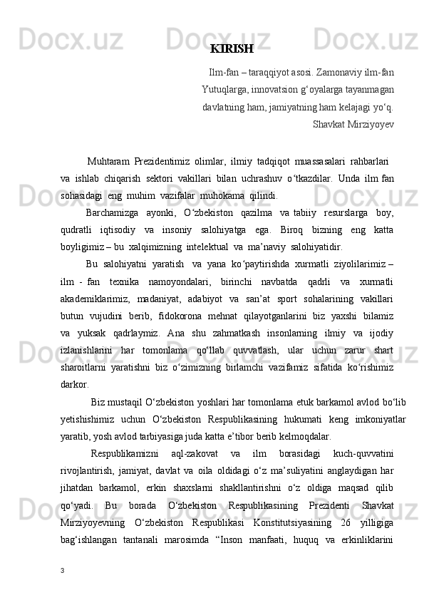 KIRISH
                                            Ilm-fan – taraqqiyot asosi. Zamonaviy ilm-fan
                                        Yutuqlarga, innovatsion g‘oyalarga tayanmagan
                                         davlatning ham, jamiyatning ham kelajagi yo‘q.                                                                                                
                                                                                   Shavkat Mirziyoyev  
           Muhtaram  Prezidentimiz  olimlar,  ilmiy  tadqiqot  muassasalari  rahbarlari 
va  ishlab  chiqarish  sektori  vakillari  bilan  uchrashuv  o tkazdilar.  Unda  ilmʻ   fan
sohasidagi  eng  muhim  vazifalar  muhokama  qilindi.
  Barchamizga     ayonki,     O zbekiston     qazilma     va   tabiiy     resurslarga     boy,	
ʻ
qudratli     iqtisodiy     va     insoniy     salohiyatga     ega.     Biroq     bizning     eng     katta
boyligimiz – bu  xalqimizning  intelektual  va  ma’naviy  salohiyatidir.      
Bu  salohiyatni  yaratish   va  yana  ko paytirishda  xurmatli  ziyolilarimiz –	
ʻ
ilm   -   fan     texnika     namoyondalari,     birinchi     navbatda     qadrli     va     xurmatli
akademiklarimiz,    madaniyat,    adabiyot    va   san’at     sport     sohalarining    vakillari
butun   vujudini   berib,   fidokorona   mehnat   qilayotganlarini   biz   yaxshi   bilamiz
va     yuksak     qadrlaymiz.     Ana     shu     zahmatkash     insonlarning     ilmiy     va     ijodiy
izlanishlarini     har     tomonlama     qo‘llab     quvvatlash,     ular     uchun     zarur     shart
sharoitlarni  yaratishni  biz  o zimizning  birlamchi  vazifamiz  sifatida  ko rishimiz	
ʻ ʻ
darkor.
Biz mustaqil O‘zbekiston yoshlari har tomonlama etuk barkamol avlod bo‘lib
yetishishimiz   uchun   O‘zbekiston   Respublikasining   hukumati   keng   imkoniyatlar
yaratib, yosh avlod tarbiyasiga juda katta e ’ tibor berib kelmoqdalar.
Respublikamizni   aql-zakovat   va   ilm   borasidagi   kuch-quvvatini
rivojlantirish,   jamiyat,   davlat   va   oila   oldidagi   o‘z   ma’suliyatini   anglaydigan   har
jihatdan   barkamol,   erkin   shaxslarni   shakllantirishni   o‘z   oldiga   maqsad   qilib
qo‘yadi.   Bu   borada   O‘zbekiston   Respublikasining   Prezidenti   Shavkat
Mirziyoyevning   O‘zbekiston   Respublikasi   Konstitutsiyasining   26   yilligiga
bag‘ishlangan   tantanali   marosimda   “Inson   manfaati,   huquq   va   erkinliklarini
3 