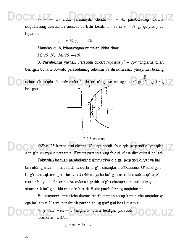 х
2   =   —   27   ildiz   yaramaydi ,   chunki   у 2
  =   4х   p araboladagi   barcha
nu q talarning   absissalari   musbat   b o ‘ lishi   k е rak .   х   = 25   ni   у 2
  =4х   g а   qo ‘ yib ,   y   ni
topamiz :
                     y
1 = + 10,  у
2  = — 10.
Shunday qilib, izlanayotgan nuqtalar ikkita ekan:
М
1 (25, 10),   М
2 (25, —10).
3.   Parabolani   yasash .   Parabola   d е kart   r е p е rida   у 2
  =   2 рх   t е nglama   bilan
b е rilgan bo‘lsin. Avvalo parabolaning fokusini va dir е ktrisasini  yasaymiz, buning
uchun   Ox   o‘qda     koordinatalar   boshidan   o‘nga   va   chapga   uzunligi  2
p     ga   teng
bo‘lgan 
                                                         2.2.5-chizma
OF  v а   ОК   k е smalarni olamiz.  K  nuqta orqali  Ох   o‘qda p е rp е ndikulyar qilib
d  to‘g‘ri chizqni o‘tkazamiz.  F  nuqta parabolaning fokusi,  d  esa dir е ktrisasi bo‘ladi
Fokusdan boshlab parabolaning simm е triya o‘qiga  p е rp е ndikulyar va har 
biri oldingisidan — masofada turuvchi to‘g‘ri chiziqlarni o‘tkazamiz. O‘tkazilgan 
to‘g‘ri chiziqlarning har biridan dir е ktrisagacha bo‘lgan masofani radius qilib,  F  
markazli aylana chizamiz. Bu aylana t е gishli to‘g‘ri chiziqni parabola o‘qiga 
simm е trik bo‘lgan ikki nuqtada k е sadi. Bular parabolaning nuqtalaridir.
Bu jarayonni k е raklicha davom ettirib, parabolaning k е raklicha nuqtalariga
ega bo‘lamiz. Ularni  tutashtirib parabolaning grafigini hosil qilamiz.
4.    у   =  ах 2
 + b х   — c  t е nglama   bilan  b е rilgan  parabola .
T е or е ma .  Ushbu
                           у   =  ах 2
  +  b х   –   с
30 