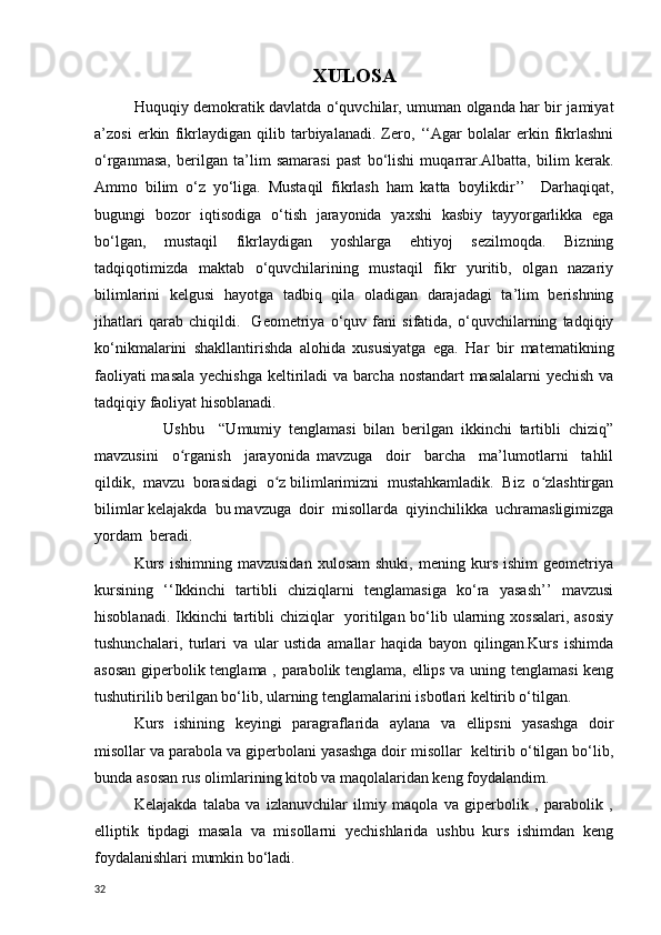 XULOSA
Huquqiy demokratik davlatda o‘quvchilar, umuman olganda har bir jamiyat
a’zosi   erkin   fikrlaydigan   qilib   tarbiyalanadi.   Zero,   ‘‘Agar   bolalar   erkin   fikrlashni
o‘rganmasa,   berilgan   ta’lim   samarasi   past   bo‘lishi   muqarrar.Albatta,   bilim   kerak.
Ammo   bilim   o‘z   yo‘liga.   Mustaqil   fikrlash   ham   katta   boylikdir’’     Darhaqiqat,
bugungi   bozor   iqtisodiga   o‘tish   jarayonida   yaxshi   kasbiy   tayyorgarlikka   ega
bo‘lgan,   mustaqil   fikrlaydigan   yoshlarga   ehtiyoj   sezilmoqda.   Bizning
tadqiqotimizda   maktab   o‘quvchilarining   mustaqil   fikr   yuritib,   olgan   nazariy
bilimlarini   kelgusi   hayotga   tadbiq   qila   oladigan   darajadagi   ta’lim   berishning
jihatlari   qarab   chiqildi.     Geometriya   o‘quv   fani   sifatida,   o‘quvchilarning   tadqiqiy
ko‘nikmalarini   shakllantirishda   alohida   xususiyatga   ega.   Har   bir   matematikning
faoliyati masala yechishga keltiriladi  va barcha nostandart masalalarni yechish va
tadqiqiy faoliyat hisoblanadi.
                  Ushbu     “Umumiy   tenglamasi   bilan   berilgan   ikkinchi   tartibli   chiziq”
mavzusini     o rganish     jarayonida   mavzuga     doir     barcha     ma’lumotlarni     tahlilʻ
qildik,  mavzu  borasidagi  o z bilimlarimizni  mustahkamladik.  Biz  o zlashtirgan	
ʻ ʻ
bilimlar kelajakda  bu mavzuga  doir  misollarda  qiyinchilikka  uchramasligimizga
yordam  beradi.
Kurs   ishimning   mavzusidan   xulosam   shuki,   mening   kurs   ishim   geometriya
kursining   ‘‘Ikkinchi   tartibli   chiziqlarni   tenglamasiga   ko‘ra   yasash’’   mavzusi
hisoblanadi. Ikkinchi  tartibli  chiziqlar   yoritilgan bo‘lib ularning xossalari, asosiy
tushunchalari,   turlari   va   ular   ustida   amallar   haqida   bayon   qilingan.Kurs   ishimda
asosan giperbolik tenglama , parabolik tenglama, ellips va uning tenglamasi  keng
tushutirilib berilgan bo‘lib, ularning tenglamalarini isbotlari keltirib o‘tilgan.
Kurs   ishining   keyingi   paragraflarida   a ylana   va   ellipsni   yasashga   doir
misollar va parabola va giperbolani yasashga doir misollar  keltirib o‘tilgan bo‘lib,
bunda asosan rus olimlarining kitob va maqolalaridan keng foydalandim.
Kelajakda   talaba   va   izlanuvchilar   ilmiy   maqola   va   giperbolik   ,   parabolik   ,
elliptik   tipdagi   masala   va   misollarni   yechishlarida   ushbu   kurs   ishimdan   keng
foydalanishlari mumkin bo‘ladi.
32 