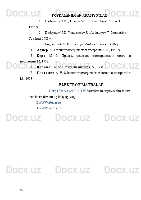 FOYDALANILGAN ADABIYOTLAR
1. Dadajonov N.D. , Jurayev M.SH. Geometriya. Toshkent. 
1995-y
2. Dadajonov N.D, Yunusmetov R., Abdullayev T. Geometriya. 
Toshkent 1989  y
3. Pogorelov A V. Geometriya. Moskva “Hayka”,1989- y
4. А д л е р  А. Теория геометрических построений.  Л., 1940-y.
5. Б е р г   М.   Ф.   Приёмы   решения   геометрических   задач   на
построение М, 1928.
6. В о р о н е ц  А. М. Геометрия циркуля, М., 1934.
7. Г л а г о л е в  А. Н. Сборник геометрических задач на построенйё;
М., 1903
                                          ELEKTRON MANBALAR  
                    1. https://daryo.uz/2017/12/07/ shavkat-mirziyoyev-ilm-fansiz-
marifatsiz-davlatning-kelajagi-yoq
         2. WWW.etudes.ru
         3. WWW.ziyonet.uz
  
33 