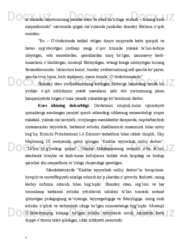 ta’minlash, hayotimizning yanada erkin va obod bo‘lishiga erishish – bizning bosh
maqsadimizdir”   mavzusida   qilgan  ma’ruzasida   jumladan   shunday   fikrlarni   o‘qish
mumkin:
“Bu   –   O‘zbekistonda   tashkil   etilgan   dunyo   miqyosida   katta   qiziqish   va
havas   uyg‘otayotgan   mutlaqo   yangi   o‘quv   tizimida   yuksak   ta’lim-tarbiya
olayotgan,   eski   asoratlardan,   qarashlardan   uzoq   bo‘lgan,   zamonaviy   kasb-
hunarlarni o‘zlashtirgan, mustaqil fikrlaydigan, ertangi kunga intilayotgan bizning
farzandlarimizdir. Ishonchim komil, bunday yoshlarimizning safi qancha ko‘paysa,
qancha rivoj topsa, hech shubhasiz, marra bizniki, O‘zbekistonnikidir”
Shunday   ekan   yurtboshimizning   keltirgan   fikrlariga   hamoxang   tarzda   biz
yoshlar   o‘qib   intilishimiz   yuksk   marralarni   zabt   etib   yurtimizning   jahon
hamjamiyatida tutgan o‘rnini yanada yuksaklarga ko‘tarishimiz darkor.
Kurs   ishining   dolzarbligi:   Davlatimiz   istiqboli,bozor   iqtisodiyoti
qonunlariga asoslangan jamiyat qurish sohasidagi  ishlarning samaradorligi yuqori
malakali, yuksak ma’naviyatli, rivojlangan mamlakatlar darajasida, raqobatbardosh
mutaxassislar   tayyorlash,   barkamol   avlodni   shakllantirish   muammosi   bilan   uzviy
bog‘liq. Birinchi Prezidentimiz I.A.Karimov tashabbusi  bilan ishlab chiqilib, Oliy
Majlisning   IX   sessiyasida   qabul   qilingan   “Kadrlar   tayyorlash   milliy   dasturi”,
“Ta’lim   to‘g‘risidagi   qonun”,   Vazirlar   Mahkamasining   umumiy   o‘rta   ta’lim,
akademik   litseylar   va   kasb-hunar   kollejlarini   tashkil   etish   haqidagi   va   boshqa
qarorlari shu maqsadlarni ro‘yobga chiqarishga qaratilgan.
Mamlakatimizda   “Kadrlar   tayyorlash   milliy   dasturi”ni   bosqichma-
bosqich va muvaffaqiyatli amalga oshirish ko‘p jihatdan o‘qituvchi faoliyati, uning
kasbiy   nufuzini   oshirish   bilan   bog‘liqdir.   Shunday   ekan,   sog‘lom   va   har
tomonlama   barkamol   avlodni   yetishtirish   uzluksiz   ta’lim   tizimida   mehnat
qilayotgan   pedagogning   sa’viyasiga,   tayyorgarligiga   va   fidoiyligiga,   uning   yosh
avlodni   o‘qitish   va   tarbiyalash   ishiga   bo‘lgan   munosabatiga   bog‘liqdir.   Mustaqil
O‘zbekistonning   kelajagi   bo‘lgan   avlodni   tarbiyalash   nozik,   nihoyatda   katta
diqqat-e’tiborni talab qiladigan, ichki ziddiyatli jarayondir.
4 