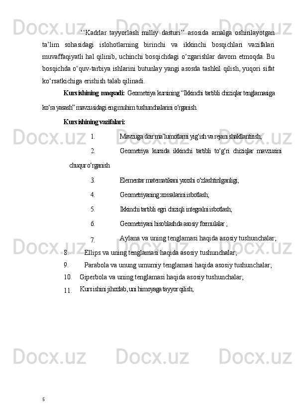   ‘‘Kadrlar   tayyorlash   milliy   dasturi’’   asosida   amalga   oshirilayotgan
ta’lim   sohasidagi   islohotlarning   birinchi   va   ikkinchi   bosqichlari   vazifalari
muvaffaqiyatli  hal  qilinib, uchinchi  bosqichdagi  o‘zgarishlar  davom  etmoqda. Bu
bosqichda o‘quv-tarbiya ishlarini butunlay yangi asosda tashkil qilish, yuqori sifat
ko‘rsatkichiga erishish talab qilinadi.
Kurs ishining   maqsadi:   Geometriya kursining “Ikkinchi tartibli chiziqlar tenglamasiga
ko‘ra yasash” mavzusidagi eng muhim tushunchalarini o‘rganish.
Kurs ishining vazifalari:
1. Mavzuga doir ma’lumotlarni yig‘ish va rejani shakllantirish;
2. Geometriya   kursida   ikkinchi   tartibli   to‘g‘ri   chiziqlar   mavzusini
chuqur o‘rganish 
3.                    Elementar matematikani yaxshi o‘zlashtirilganligi;
4. Geometriyaning xossalarini isbotlash;
5. Ikkinchi tartibli egri chiziqli integralni isbotlash;
6. Geometriyani hisoblashda asosiy formulalar ;
7. Aylana va uning tenglamasi haqida asosiy tushunchalar;
8.     Ellips va uning tenglamasi haqida asosiy tushunchalar;
9.     Parabola va unung umumiy tenglamasi haqida asosiy tushunchalar;
10.  Giperbola va uning tenglamasi   haqida asosiy tushunchalar;
11.   Kurs ishini jihozlab, uni himoyaga tayyor qilish;
5 