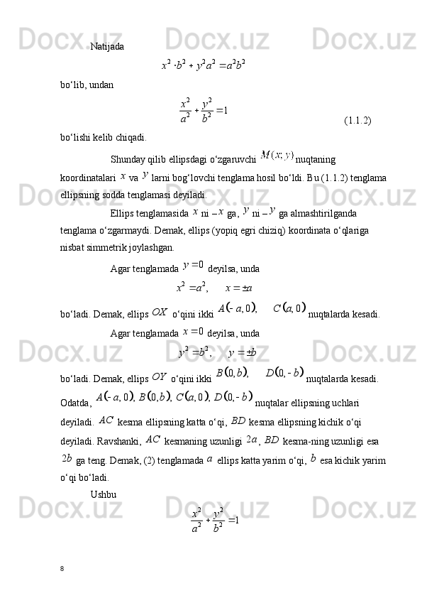 Natijada 
                            2 2 2 2 2 2x b y a a b	    
bo‘lib, undan 
                            2 2
2 2	
1	x y
a b	
 
                          ( 1.1. 2)
bo‘lishi kelib chiqadi. 
Shunday qilib ellipsdagi o‘zgaruvchi  nuqtaning 
koordinatalari 	
x  va  y
 larni bog‘lovchi tenglama hosil bo‘ldi. Bu ( 1.1. 2) tenglama 
ellipsning sodda tenglamasi deyiladi.
Ellips tenglamasida 	
x  ni –	x  ga,  y
 ni – y
 ga almashtirilganda 
tenglama o‘zgarmaydi. Demak, ellips (yopiq egri chiziq) koordinata o‘qlariga 
nisbat simmetrik joylashgan.
Agar tenglamada 	
0	y	  deyilsa, unda 
                                   2 2
,x a x a  
 
bo‘ladi. Demak, ellips 	
OX  o‘qini ikki 					, 0 , , 0	A a C a	  nuqtalarda kesadi. 
Agar tenglamada 	
0	x	  deyilsa, unda 
                                   
2 2	,	y b y b	   
bo‘ladi. Demak, ellips 	
OY  o‘qini ikki 					0, , 0,	B b D b	  nuqtalarda kesadi. 
Odatda, 	
								, 0 , 0, , , 0 , 0,	A a B b C a D b	   nuqtalar ellipsning uchlari 
deyiladi. 	
AC  kesma ellipsning katta o‘qi,  BD
 kesma ellipsning kichik o‘qi 
deyiladi. Ravshanki, 	
AC  kesmaning uzunligi  2 a
,  BD
 kesma-ning uzunligi esa
2 b
 ga teng. Demak, (2) tenglamada  a
 ellips katta yarim o‘qi, 	
b  esa kichik yarim 
o‘qi bo‘ladi. 
Ushbu 
                                         2 2
2 2	
1	x y
a b	
 
8 