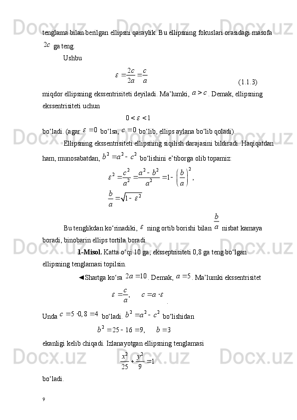tenglama bilan berilgan ellipsni qaraylik. Bu ellipsning fokuslari orasidagi masofa2c
 ga teng.
             Ushbu 
                             	
2
2
c c
a a	
	      ( 1.1. 3)
miqdor ellipsning ekssentrisiteti deyiladi. Ma’lumki, 	
a c	 . Demak, ellipsning 
ekssentrisiteti uchun
                                   	
0 1		   
bo‘ladi. (agar 	
0		  bo‘lsa, 	0	c	  bo‘lib, ellips aylana bo‘lib qoladi).
Ellipsning ekssentrisiteti ellipsning siqilish darajasini bildiradi. Haqiqatdan 
ham, munosabatdan, 	
2 2 2b a c	   bo‘lishini e’tiborga olib topamiz:
                          2
2 2 2
2
2 2
2 1 ,
1c a b b
a a a
b
a
	
 
 
   
 
 
 
Bu tenglikdan ko‘rinadiki, 	
  ning ortib borishi bilan 	
b
a  nisbat kamaya 
boradi, binobarin ellips tortila boradi.
1-Misol.  Katta o‘qi 10 ga, eksseptrisiteti 0,8 ga teng bo‘lgan 
ellipsning tenglamasi topilsin. 
◄Shartga ko‘ra 	
2 10a	 . Demak, 	5	a	 . Ma’lumki ekssentrisitet
                           	
,c	c a	
a	
 	    .
Unda  5 0, 8 4c   
 bo‘ladi. 	
2 2 2b a c	   bo‘lishidan 
                   	
2	25 16 9, 3	b b	     
ekanligi kelib chiqadi. Izlanayotgan ellipsning tenglamasi
                                 2 2	
1	
25 9
x y	 
 
bo‘ladi.
9 