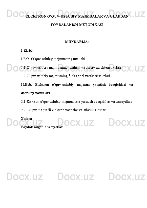 ELEKTRON O'QUV-USLUBIY MAJMUALAR VA ULARDAN
FOYDALANISH METODIKASI
MUNDARIJA:
I.Kirish
I.Bob. O’quv-uslubiy majmuaning tuzilishi
1.1 O’quv-uslubiy majmuaning tuzilishi va asosiy xarakteristikalari
1.2 O’quv-uslubiy majmuaning funksional xarakteristikalari.
II. Bob.   Elektron   o’quv-uslubiy   majmua   yaratish   bosqichlari   va
dasturiy vositalari
2.1 Elektron o’quv uslubiy majmualarni yaratish bosqichlari va tamoyillari
2.2  O’quv maqsadli elektron vositalar va  ularning turlari. 
Xulosa
Foydalanilgan adabiyotlar
1 