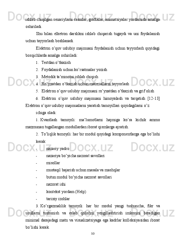 ishlab chiqilgan senariylarni rasmlar, grafiklar, animatsiyalar yordamida amalga
oshiriladi.
Shu   bilan   elketron   darslikni   ishlab   chiqarish   tugaydi   va   uni   foydalanish
uchun tayyorlash boshlanadi.
Elektron o’quv uslubiy majmuani foydalanish uchun tayyorlash quyidagi
bosqichlarda amalga oshiriladi:
1. Testdan o’tkazish
2. Foydalanish uchun ko’rsatmalar yozish
3. Metodik ta’minotni ishlab chiqish
4. Ro’yxatdan o’tkazish uchun materiallarni tayyorlash
5. Elektron   o ’ quv   uslubiy   majmuani   ro ’ yxatdan   o ’ tkazish   va   grif   olish
6. Elektron   o ’ quv   uslubiy   majmuani   himoyalash   va   tarqatish   [12-13]
Elektron   o ’ quv   uslubiy   majmualarni   yaratish   tamoyillari   quyidagilarni   o ’ z
ichiga oladi:
1. Kvantlash   tamoyili :   ma ’ lumotlarni   hajmiga   ko ’ ra   kichik   ammo
mazmunan   tugallangan   modullardan   iborat   qismlarga   ajratish .
2. To’liqlik tamoyili: har bir modul quyidagi komponentlarga ega bo’lishi
kerak:
- nazariy yadro
- nazariya bo’yicha nazorat savollari
- misollar
- mustaqil bajarish uchun masala va mashqlar
- butun modul bo’yicha nazorat savollari
- nazorat ishi
- kontekst yordam (Help)
- tarixiy izohlar
3. Ko ’ rgazmalilik   tamoyili :   har   bir   modul   yangi   tushuncha ,   fikr   va
usullarni   tushunish   va   eslab   qolishni   yengillashtirish   imkonini   beradigan
minimal   darajadagi   matn   va   visualizatsiyaga   ega   kadrlar   kolleksiyasidan   iborat
bo ’ lishi   kerak .
10 