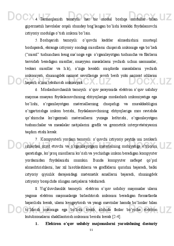 4. Tarmoqlanish   tamoyili :   har   bir   modul   boshqa   modullar   bilan
gipermatnli   havolalar   orqali   shunday   bog ’ langan   bo ’ lishi   kerakki   foydalanuvchi
ixtiyoriy   modulga   o ’ tish   imkoni   bo ’ lsin .
5. Boshqarish   tamoyili :   o ’ quvchi   kadrlar   almashishini   mustaqil
boshqaradi ,  ekranga   ixtiyoriy   sondagi   misollarni   chiqarish   imkoniga   ega   bo ’ ladi
(“ misol ”  tushunchasi   keng   ma ’ noga   ega :  o ’ rganilayotgan   tushuncha   va   fikrlarni
tasvirlab   beradigan   misollar ,   muayyan   masalalarni   yechish   uchun   namunalar ,
teskari   misollar   va   h . k ),   o ’ ziga   kerakli   miqdorda   masalalarni   yechish
imkoniyati ,   shuningdek   nazorat   savollariga   javob   berib   yoki   nazorat   ishlarini
bajarib   o ’ zini   tekshirish   imkoniyati .
6. Moslashuvchanlik   tamoyili :   o ’ quv   jarayonida   elektron   o ’ quv   uslubiy
majmua   muayan   foydalanuvchining   ehtiyojlariga   moslashish   imkoniyatiga   ega
bo ’ lishi ,   o ’ rganilayotgan   materiallarning   chuqurligi   va   murakkabligini
o ’ zgartirishga   imkon   berishi ,   foydalanuvchining   ehtiyojlariga   mos   ravishda
qo ’ shimcha   ko ’ rgazmali   materiallarni   yuzaga   keltirishi ,   o ’ rganilayotgan
tushunchalar   va   masalalar   natijalarini   grafik   va   geometrik   interpretatsiyasini
taqdim   etishi   kerak .
7. Kompyuterli   yordam   tamoyili :   o ’ quvchi   ixtiyoriy   paytda   uni   zerikarli
ishlardan   ozod   etuvchi   va   o ’ rganilayotgam   materialning   mohiyatiga   e ’ tiborini
qaratishga ,  ko ’ proq   misollarni   ko ’ rish   va   yechishga   imkon   beradigan   kompyuter
yordamidan   foydalanishi   mumkin .   Bunda   kompyuter   nafaqat   qo ’ pol
almashtirishlarni ,   har   xil   hisoblashlarni   va   grafiklarni   qurishni   bajaradi ,   balki
ixtyoriy   qiyinlik   darajasidagi   matematik   amallarni   bajaradi ,   shuningdek
ixtiyoriy   bosqichda   olingan   natijalarni   tekshiradi .
8. Yig ’ iluvchanlik   tamoyili :   elektron   o ’ quv   uslubiy   majmualar   ularni
yagona   elektron   majmualarga   birlashtirish   imkonini   beradigan   formatlarda
bajarilishi   kerak ,   ularni   kengaytirish   va   yangi   mavzular   hamda   bo ’ limlar   bilan
to ’ ldirish   imkoniga   ega   bo ’ lishi   kerak ,   alohida   fanlar   bo ’ yicha   elektron
kutubxonalarni   shakllantirish   imkonini   berishi   kerak  [2-4].
1. Elektron   o’quv   uslubiy   majmualarni   yaratishning   dasturiy
11 